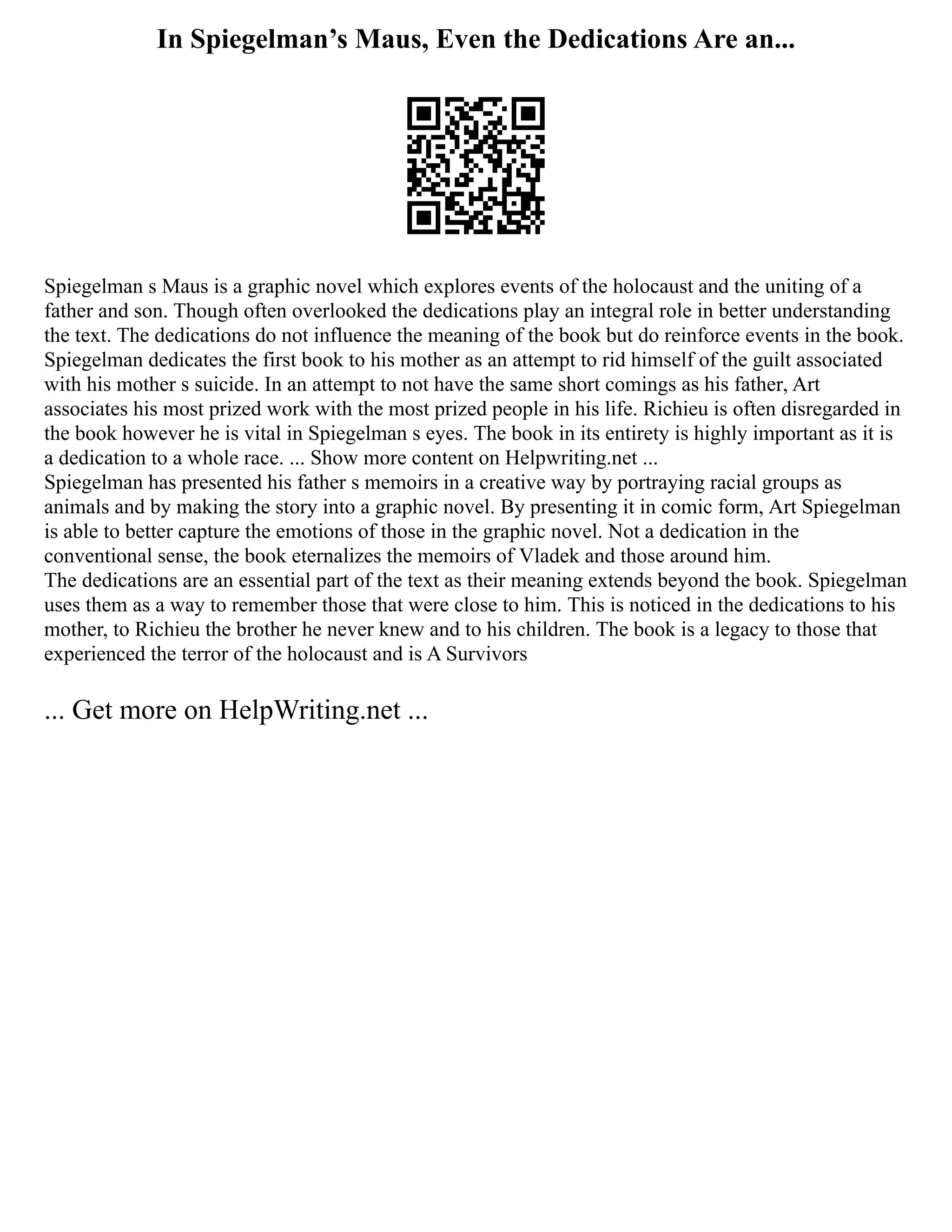 In Spiegelman’s Maus, Even the Dedications Are an...
Spiegelman s Maus is a graphic novel which explores events of the holocaust and the uniting of a
father and son. Though often overlooked the dedications play an integral role in better understanding
the text. The dedications do not influence the meaning of the book but do reinforce events in the book.
Spiegelman dedicates the first book to his mother as an attempt to rid himself of the guilt associated
with his mother s suicide. In an attempt to not have the same short comings as his father, Art
associates his most prized work with the most prized people in his life. Richieu is often disregarded in
the book however he is vital in Spiegelman s eyes. The book in its entirety is highly important as it is
a dedication to a whole race. ... Show more content on Helpwriting.net ...
Spiegelman has presented his father s memoirs in a creative way by portraying racial groups as
animals and by making the story into a graphic novel. By presenting it in comic form, Art Spiegelman
is able to better capture the emotions of those in the graphic novel. Not a dedication in the
conventional sense, the book eternalizes the memoirs of Vladek and those around him.
The dedications are an essential part of the text as their meaning extends beyond the book. Spiegelman
uses them as a way to remember those that were close to him. This is noticed in the dedications to his
mother, to Richieu the brother he never knew and to his children. The book is a legacy to those that
experienced the terror of the holocaust and is A Survivors
... Get more on HelpWriting.net ...
 