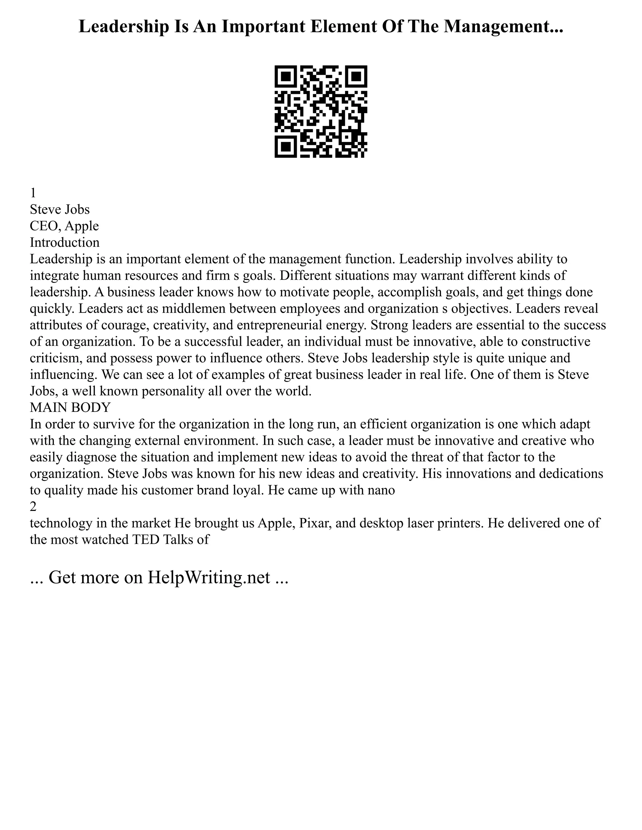 Leadership Is An Important Element Of The Management...
1
Steve Jobs
CEO, Apple
Introduction
Leadership is an important element of the management function. Leadership involves ability to
integrate human resources and firm s goals. Different situations may warrant different kinds of
leadership. A business leader knows how to motivate people, accomplish goals, and get things done
quickly. Leaders act as middlemen between employees and organization s objectives. Leaders reveal
attributes of courage, creativity, and entrepreneurial energy. Strong leaders are essential to the success
of an organization. To be a successful leader, an individual must be innovative, able to constructive
criticism, and possess power to influence others. Steve Jobs leadership style is quite unique and
influencing. We can see a lot of examples of great business leader in real life. One of them is Steve
Jobs, a well known personality all over the world.
MAIN BODY
In order to survive for the organization in the long run, an efficient organization is one which adapt
with the changing external environment. In such case, a leader must be innovative and creative who
easily diagnose the situation and implement new ideas to avoid the threat of that factor to the
organization. Steve Jobs was known for his new ideas and creativity. His innovations and dedications
to quality made his customer brand loyal. He came up with nano
2
technology in the market He brought us Apple, Pixar, and desktop laser printers. He delivered one of
the most watched TED Talks of
... Get more on HelpWriting.net ...
 