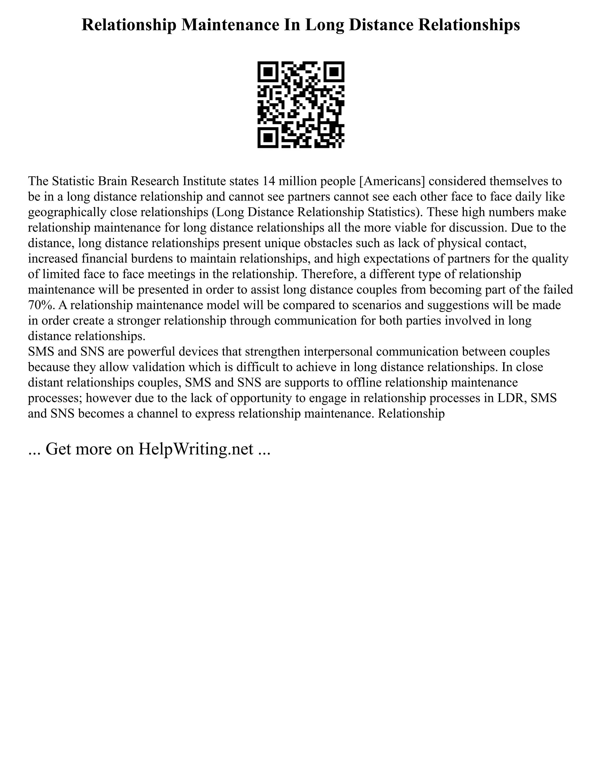 Relationship Maintenance In Long Distance Relationships
The Statistic Brain Research Institute states 14 million people [Americans] considered themselves to
be in a long distance relationship and cannot see partners cannot see each other face to face daily like
geographically close relationships (Long Distance Relationship Statistics). These high numbers make
relationship maintenance for long distance relationships all the more viable for discussion. Due to the
distance, long distance relationships present unique obstacles such as lack of physical contact,
increased financial burdens to maintain relationships, and high expectations of partners for the quality
of limited face to face meetings in the relationship. Therefore, a different type of relationship
maintenance will be presented in order to assist long distance couples from becoming part of the failed
70%. A relationship maintenance model will be compared to scenarios and suggestions will be made
in order create a stronger relationship through communication for both parties involved in long
distance relationships.
SMS and SNS are powerful devices that strengthen interpersonal communication between couples
because they allow validation which is difficult to achieve in long distance relationships. In close
distant relationships couples, SMS and SNS are supports to offline relationship maintenance
processes; however due to the lack of opportunity to engage in relationship processes in LDR, SMS
and SNS becomes a channel to express relationship maintenance. Relationship
... Get more on HelpWriting.net ...
 