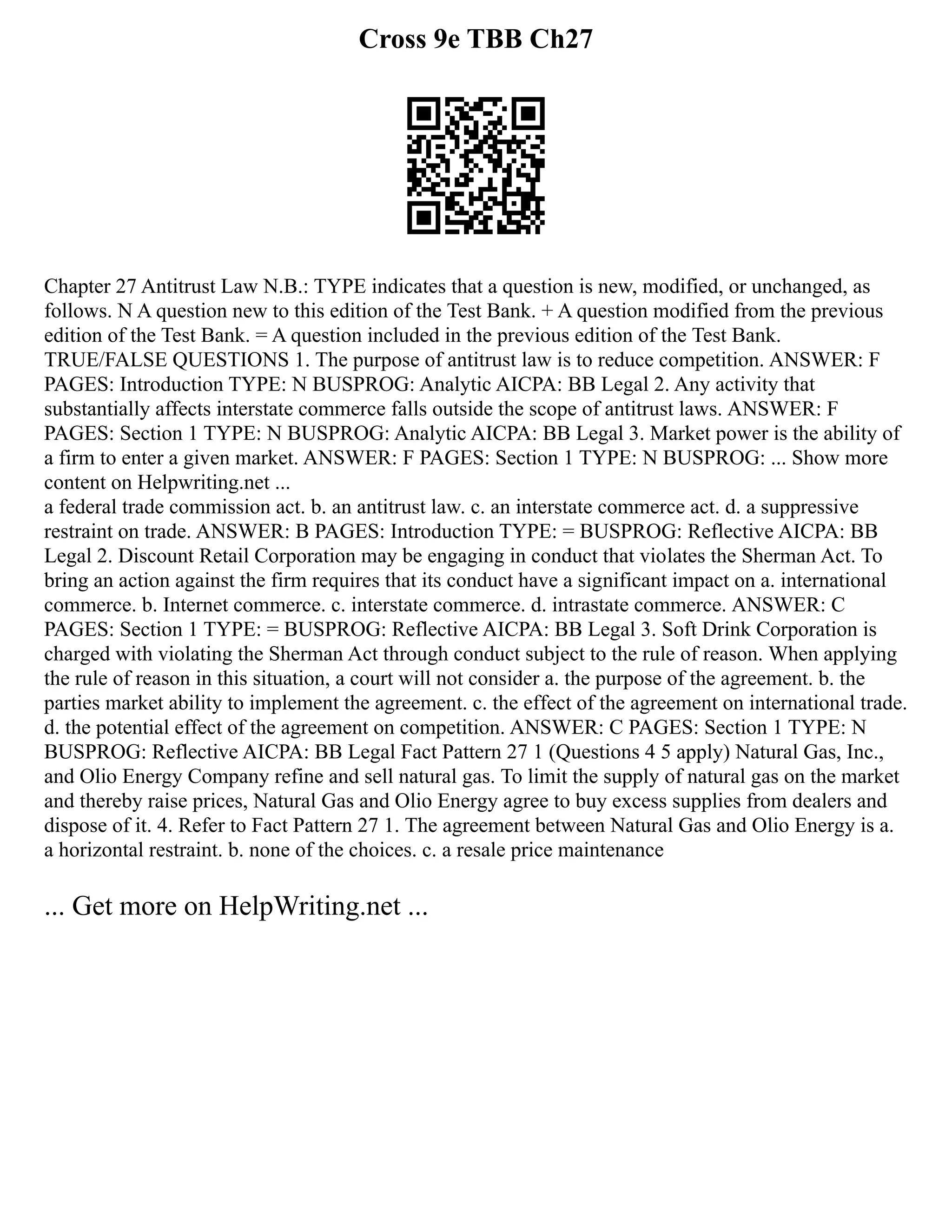 Cross 9e TBB Ch27
Chapter 27 Antitrust Law N.B.: TYPE indicates that a question is new, modified, or unchanged, as
follows. N A question new to this edition of the Test Bank. + A question modified from the previous
edition of the Test Bank. = A question included in the previous edition of the Test Bank.
TRUE/FALSE QUESTIONS 1. The purpose of antitrust law is to reduce competition. ANSWER: F
PAGES: Introduction TYPE: N BUSPROG: Analytic AICPA: BB Legal 2. Any activity that
substantially affects interstate commerce falls outside the scope of antitrust laws. ANSWER: F
PAGES: Section 1 TYPE: N BUSPROG: Analytic AICPA: BB Legal 3. Market power is the ability of
a firm to enter a given market. ANSWER: F PAGES: Section 1 TYPE: N BUSPROG: ... Show more
content on Helpwriting.net ...
a federal trade commission act. b. an antitrust law. c. an interstate commerce act. d. a suppressive
restraint on trade. ANSWER: B PAGES: Introduction TYPE: = BUSPROG: Reflective AICPA: BB
Legal 2. Discount Retail Corporation may be engaging in conduct that vio­
lates the Sherman Act. To
bring an action against the firm requires that its conduct have a sig­
nificant impact on a. international
commerce. b. Internet commerce. c. interstate commerce. d. intrastate commerce. ANSWER: C
PAGES: Section 1 TYPE: = BUSPROG: Reflective AICPA: BB Legal 3. Soft Drink Corporation is
charged with violating the Sherman Act through conduct subject to the rule of reason. When applying
the rule of reason in this situation, a court will not consider a. the purpose of the agreement. b. the
parties market ability to implement the agreement. c. the effect of the agreement on international trade.
d. the potential effect of the agreement on competition. ANSWER: C PAGES: Section 1 TYPE: N
BUSPROG: Reflective AICPA: BB Legal Fact Pattern 27 1 (Questions 4 5 apply) Natural Gas, Inc.,
and Olio Energy Company refine and sell natural gas. To limit the supply of natural gas on the market
and thereby raise prices, Natural Gas and Olio Energy agree to buy excess supplies from dealers and
dispose of it. 4. Refer to Fact Pattern 27 1. The agreement between Natural Gas and Olio Energy is a.
a horizontal restraint. b. none of the choices. c. a resale price maintenance
... Get more on HelpWriting.net ...
 