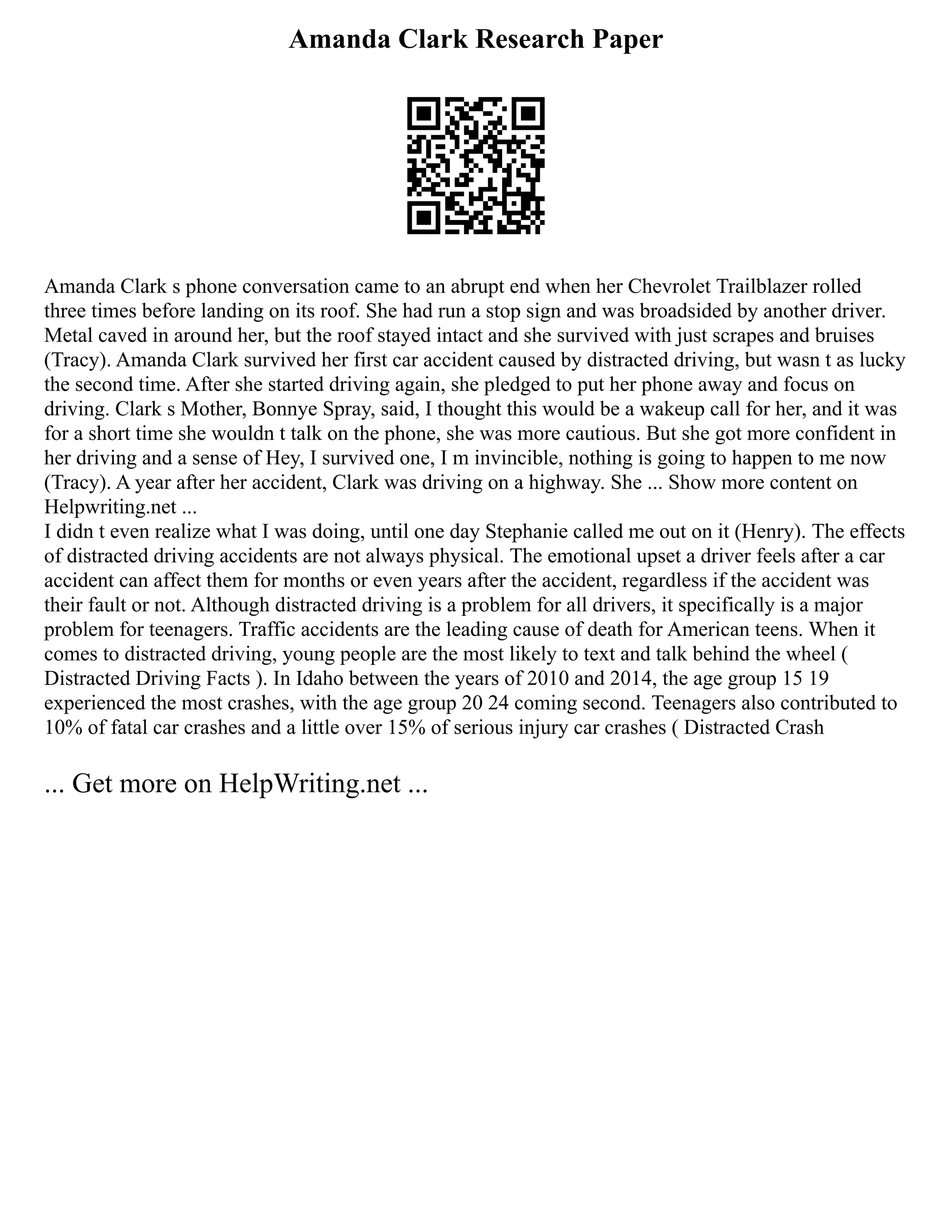 Amanda Clark Research Paper
Amanda Clark s phone conversation came to an abrupt end when her Chevrolet Trailblazer rolled
three times before landing on its roof. She had run a stop sign and was broadsided by another driver.
Metal caved in around her, but the roof stayed intact and she survived with just scrapes and bruises
(Tracy). Amanda Clark survived her first car accident caused by distracted driving, but wasn t as lucky
the second time. After she started driving again, she pledged to put her phone away and focus on
driving. Clark s Mother, Bonnye Spray, said, I thought this would be a wakeup call for her, and it was
for a short time she wouldn t talk on the phone, she was more cautious. But she got more confident in
her driving and a sense of Hey, I survived one, I m invincible, nothing is going to happen to me now
(Tracy). A year after her accident, Clark was driving on a highway. She ... Show more content on
Helpwriting.net ...
I didn t even realize what I was doing, until one day Stephanie called me out on it (Henry). The effects
of distracted driving accidents are not always physical. The emotional upset a driver feels after a car
accident can affect them for months or even years after the accident, regardless if the accident was
their fault or not. Although distracted driving is a problem for all drivers, it specifically is a major
problem for teenagers. Traffic accidents are the leading cause of death for American teens. When it
comes to distracted driving, young people are the most likely to text and talk behind the wheel (
Distracted Driving Facts ). In Idaho between the years of 2010 and 2014, the age group 15 19
experienced the most crashes, with the age group 20 24 coming second. Teenagers also contributed to
10% of fatal car crashes and a little over 15% of serious injury car crashes ( Distracted Crash
... Get more on HelpWriting.net ...
 