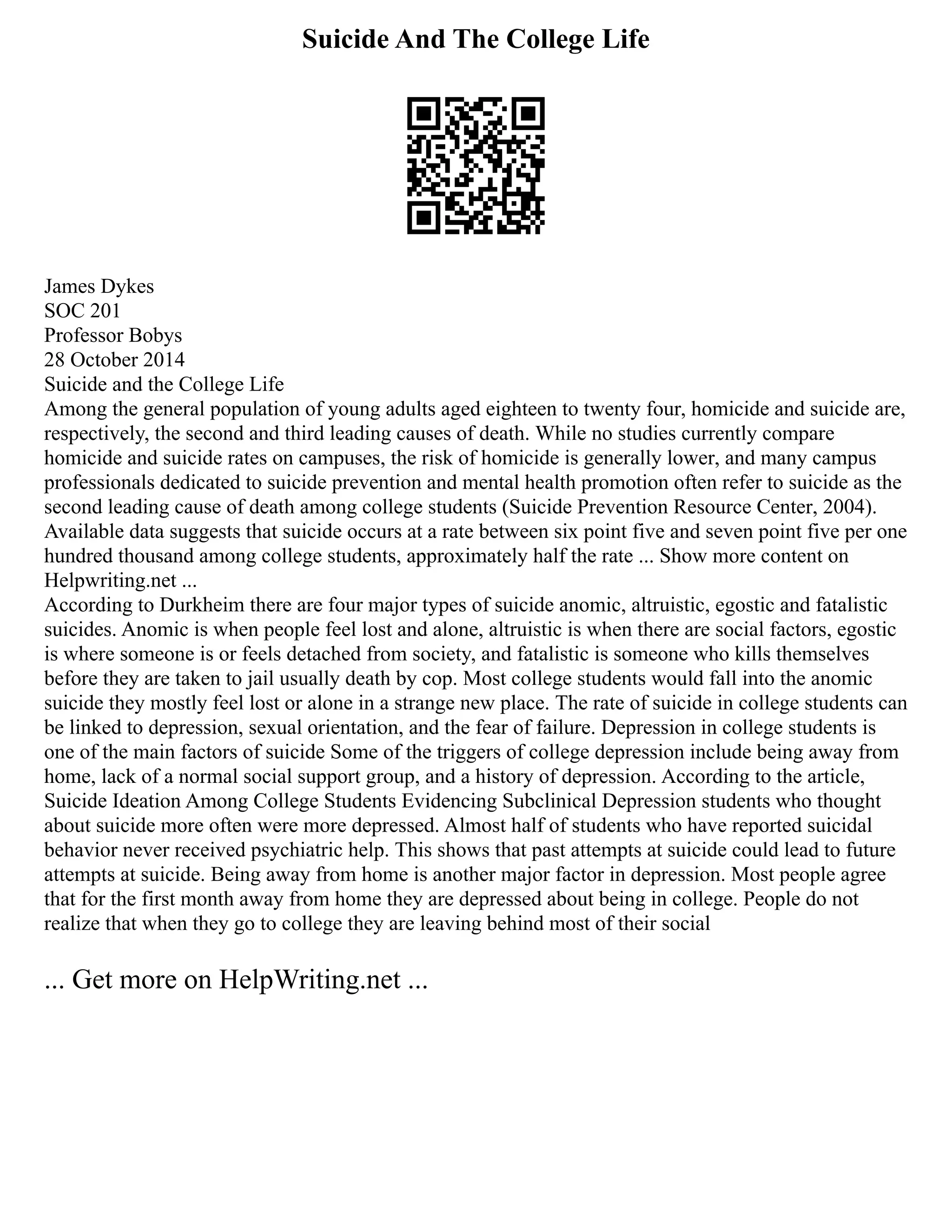 Suicide And The College Life
James Dykes
SOC 201
Professor Bobys
28 October 2014
Suicide and the College Life
Among the general population of young adults aged eighteen to twenty four, homicide and suicide are,
respectively, the second and third leading causes of death. While no studies currently compare
homicide and suicide rates on campuses, the risk of homicide is generally lower, and many campus
professionals dedicated to suicide prevention and mental health promotion often refer to suicide as the
second leading cause of death among college students (Suicide Prevention Resource Center, 2004).
Available data suggests that suicide occurs at a rate between six point five and seven point five per one
hundred thousand among college students, approximately half the rate ... Show more content on
Helpwriting.net ...
According to Durkheim there are four major types of suicide anomic, altruistic, egostic and fatalistic
suicides. Anomic is when people feel lost and alone, altruistic is when there are social factors, egostic
is where someone is or feels detached from society, and fatalistic is someone who kills themselves
before they are taken to jail usually death by cop. Most college students would fall into the anomic
suicide they mostly feel lost or alone in a strange new place. The rate of suicide in college students can
be linked to depression, sexual orientation, and the fear of failure. Depression in college students is
one of the main factors of suicide Some of the triggers of college depression include being away from
home, lack of a normal social support group, and a history of depression. According to the article,
Suicide Ideation Among College Students Evidencing Subclinical Depression students who thought
about suicide more often were more depressed. Almost half of students who have reported suicidal
behavior never received psychiatric help. This shows that past attempts at suicide could lead to future
attempts at suicide. Being away from home is another major factor in depression. Most people agree
that for the first month away from home they are depressed about being in college. People do not
realize that when they go to college they are leaving behind most of their social
... Get more on HelpWriting.net ...
 