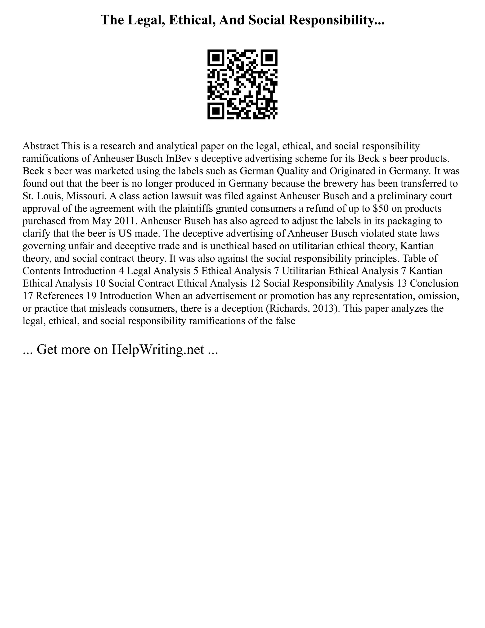 The Legal, Ethical, And Social Responsibility...
Abstract This is a research and analytical paper on the legal, ethical, and social responsibility
ramifications of Anheuser Busch InBev s deceptive advertising scheme for its Beck s beer products.
Beck s beer was marketed using the labels such as German Quality and Originated in Germany. It was
found out that the beer is no longer produced in Germany because the brewery has been transferred to
St. Louis, Missouri. A class action lawsuit was filed against Anheuser Busch and a preliminary court
approval of the agreement with the plaintiffs granted consumers a refund of up to $50 on products
purchased from May 2011. Anheuser Busch has also agreed to adjust the labels in its packaging to
clarify that the beer is US made. The deceptive advertising of Anheuser Busch violated state laws
governing unfair and deceptive trade and is unethical based on utilitarian ethical theory, Kantian
theory, and social contract theory. It was also against the social responsibility principles. Table of
Contents Introduction 4 Legal Analysis 5 Ethical Analysis 7 Utilitarian Ethical Analysis 7 Kantian
Ethical Analysis 10 Social Contract Ethical Analysis 12 Social Responsibility Analysis 13 Conclusion
17 References 19 Introduction When an advertisement or promotion has any representation, omission,
or practice that misleads consumers, there is a deception (Richards, 2013). This paper analyzes the
legal, ethical, and social responsibility ramifications of the false
... Get more on HelpWriting.net ...
 