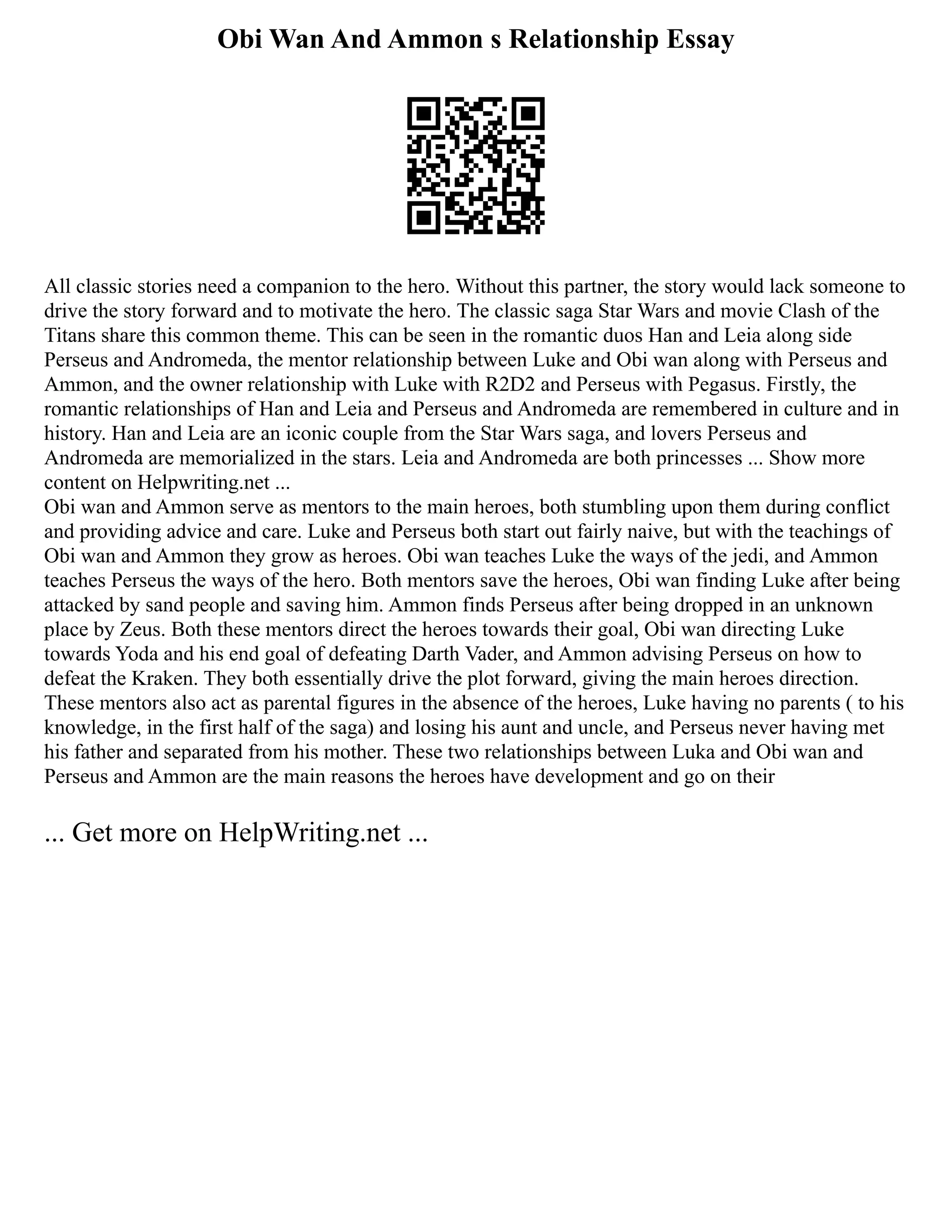 Obi Wan And Ammon s Relationship Essay
All classic stories need a companion to the hero. Without this partner, the story would lack someone to
drive the story forward and to motivate the hero. The classic saga Star Wars and movie Clash of the
Titans share this common theme. This can be seen in the romantic duos Han and Leia along side
Perseus and Andromeda, the mentor relationship between Luke and Obi wan along with Perseus and
Ammon, and the owner relationship with Luke with R2D2 and Perseus with Pegasus. Firstly, the
romantic relationships of Han and Leia and Perseus and Andromeda are remembered in culture and in
history. Han and Leia are an iconic couple from the Star Wars saga, and lovers Perseus and
Andromeda are memorialized in the stars. Leia and Andromeda are both princesses ... Show more
content on Helpwriting.net ...
Obi wan and Ammon serve as mentors to the main heroes, both stumbling upon them during conflict
and providing advice and care. Luke and Perseus both start out fairly naive, but with the teachings of
Obi wan and Ammon they grow as heroes. Obi wan teaches Luke the ways of the jedi, and Ammon
teaches Perseus the ways of the hero. Both mentors save the heroes, Obi wan finding Luke after being
attacked by sand people and saving him. Ammon finds Perseus after being dropped in an unknown
place by Zeus. Both these mentors direct the heroes towards their goal, Obi wan directing Luke
towards Yoda and his end goal of defeating Darth Vader, and Ammon advising Perseus on how to
defeat the Kraken. They both essentially drive the plot forward, giving the main heroes direction.
These mentors also act as parental figures in the absence of the heroes, Luke having no parents ( to his
knowledge, in the first half of the saga) and losing his aunt and uncle, and Perseus never having met
his father and separated from his mother. These two relationships between Luka and Obi wan and
Perseus and Ammon are the main reasons the heroes have development and go on their
... Get more on HelpWriting.net ...
 