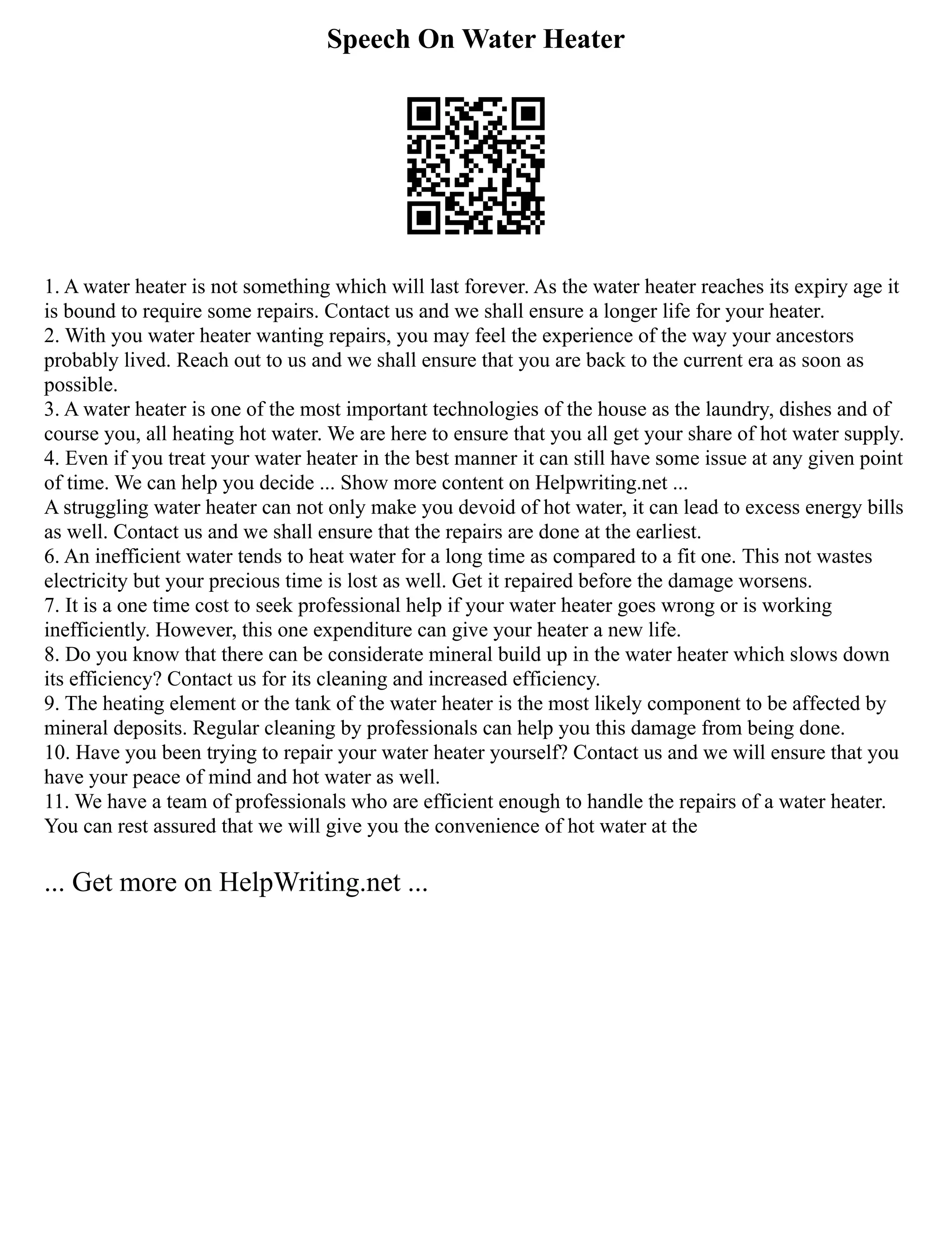 Speech On Water Heater
1. A water heater is not something which will last forever. As the water heater reaches its expiry age it
is bound to require some repairs. Contact us and we shall ensure a longer life for your heater.
2. With you water heater wanting repairs, you may feel the experience of the way your ancestors
probably lived. Reach out to us and we shall ensure that you are back to the current era as soon as
possible.
3. A water heater is one of the most important technologies of the house as the laundry, dishes and of
course you, all heating hot water. We are here to ensure that you all get your share of hot water supply.
4. Even if you treat your water heater in the best manner it can still have some issue at any given point
of time. We can help you decide ... Show more content on Helpwriting.net ...
A struggling water heater can not only make you devoid of hot water, it can lead to excess energy bills
as well. Contact us and we shall ensure that the repairs are done at the earliest.
6. An inefficient water tends to heat water for a long time as compared to a fit one. This not wastes
electricity but your precious time is lost as well. Get it repaired before the damage worsens.
7. It is a one time cost to seek professional help if your water heater goes wrong or is working
inefficiently. However, this one expenditure can give your heater a new life.
8. Do you know that there can be considerate mineral build up in the water heater which slows down
its efficiency? Contact us for its cleaning and increased efficiency.
9. The heating element or the tank of the water heater is the most likely component to be affected by
mineral deposits. Regular cleaning by professionals can help you this damage from being done.
10. Have you been trying to repair your water heater yourself? Contact us and we will ensure that you
have your peace of mind and hot water as well.
11. We have a team of professionals who are efficient enough to handle the repairs of a water heater.
You can rest assured that we will give you the convenience of hot water at the
... Get more on HelpWriting.net ...
 