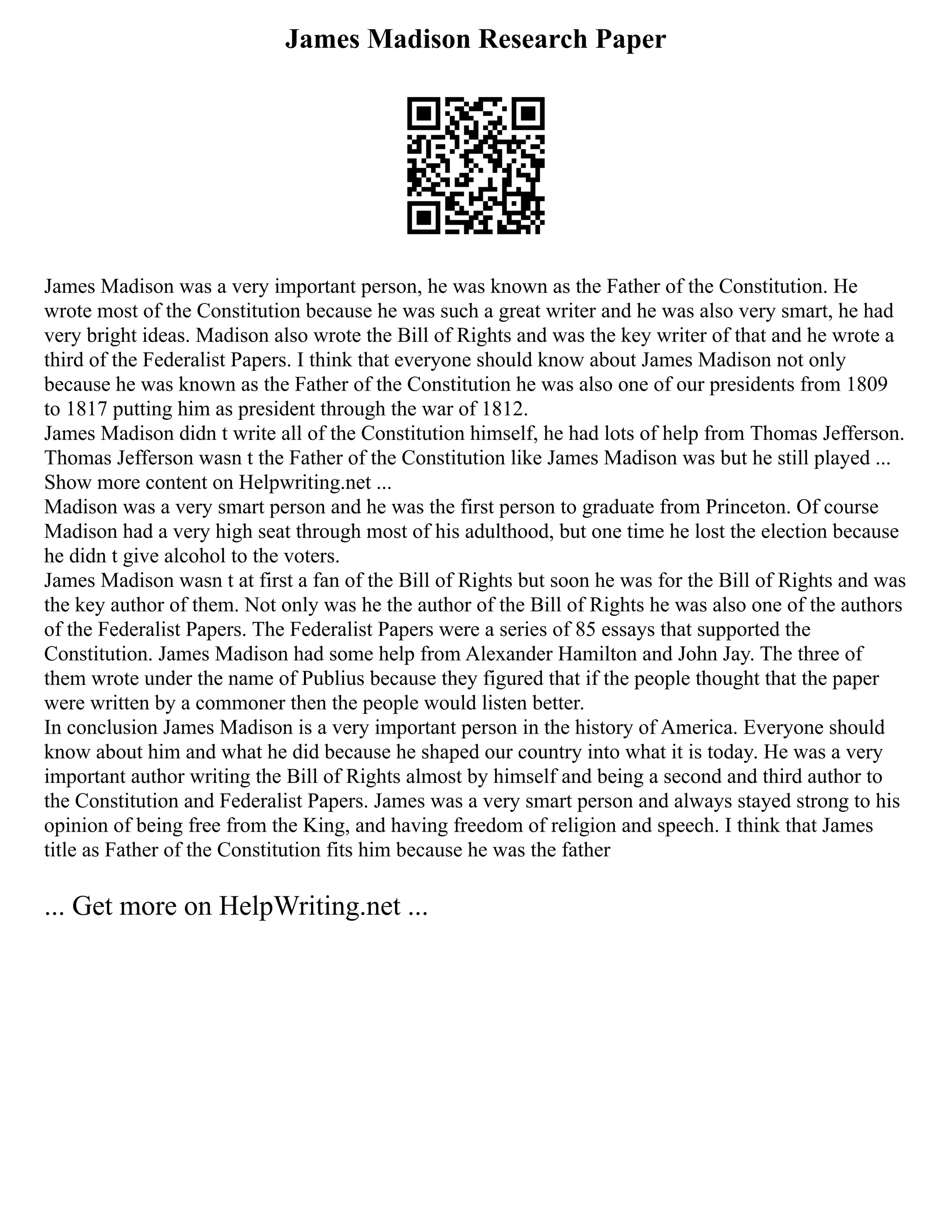 James Madison Research Paper
James Madison was a very important person, he was known as the Father of the Constitution. He
wrote most of the Constitution because he was such a great writer and he was also very smart, he had
very bright ideas. Madison also wrote the Bill of Rights and was the key writer of that and he wrote a
third of the Federalist Papers. I think that everyone should know about James Madison not only
because he was known as the Father of the Constitution he was also one of our presidents from 1809
to 1817 putting him as president through the war of 1812.
James Madison didn t write all of the Constitution himself, he had lots of help from Thomas Jefferson.
Thomas Jefferson wasn t the Father of the Constitution like James Madison was but he still played ...
Show more content on Helpwriting.net ...
Madison was a very smart person and he was the first person to graduate from Princeton. Of course
Madison had a very high seat through most of his adulthood, but one time he lost the election because
he didn t give alcohol to the voters.
James Madison wasn t at first a fan of the Bill of Rights but soon he was for the Bill of Rights and was
the key author of them. Not only was he the author of the Bill of Rights he was also one of the authors
of the Federalist Papers. The Federalist Papers were a series of 85 essays that supported the
Constitution. James Madison had some help from Alexander Hamilton and John Jay. The three of
them wrote under the name of Publius because they figured that if the people thought that the paper
were written by a commoner then the people would listen better.
In conclusion James Madison is a very important person in the history of America. Everyone should
know about him and what he did because he shaped our country into what it is today. He was a very
important author writing the Bill of Rights almost by himself and being a second and third author to
the Constitution and Federalist Papers. James was a very smart person and always stayed strong to his
opinion of being free from the King, and having freedom of religion and speech. I think that James
title as Father of the Constitution fits him because he was the father
... Get more on HelpWriting.net ...
 