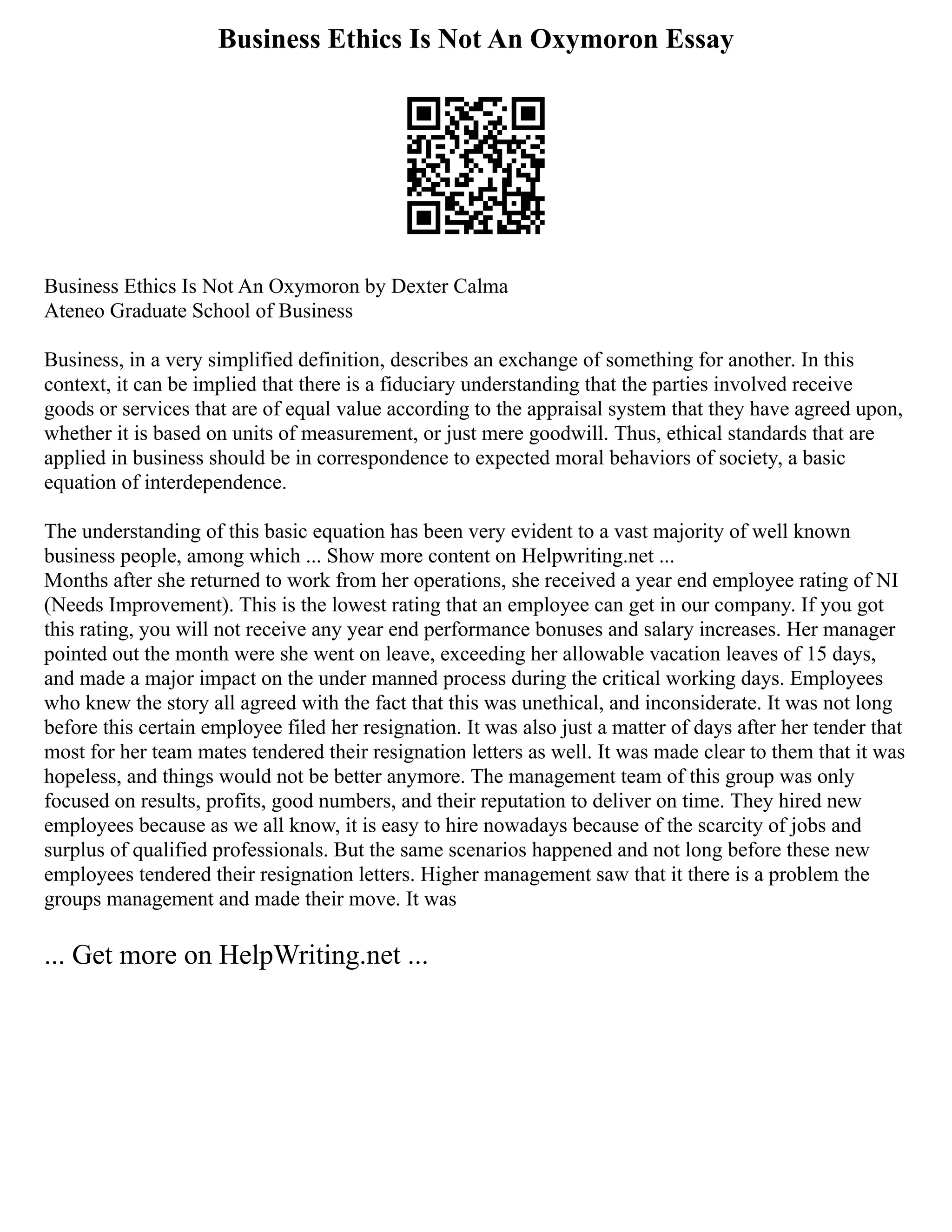Business Ethics Is Not An Oxymoron Essay
Business Ethics Is Not An Oxymoron by Dexter Calma
Ateneo Graduate School of Business
Business, in a very simplified definition, describes an exchange of something for another. In this
context, it can be implied that there is a fiduciary understanding that the parties involved receive
goods or services that are of equal value according to the appraisal system that they have agreed upon,
whether it is based on units of measurement, or just mere goodwill. Thus, ethical standards that are
applied in business should be in correspondence to expected moral behaviors of society, a basic
equation of interdependence.
The understanding of this basic equation has been very evident to a vast majority of well known
business people, among which ... Show more content on Helpwriting.net ...
Months after she returned to work from her operations, she received a year end employee rating of NI
(Needs Improvement). This is the lowest rating that an employee can get in our company. If you got
this rating, you will not receive any year end performance bonuses and salary increases. Her manager
pointed out the month were she went on leave, exceeding her allowable vacation leaves of 15 days,
and made a major impact on the under manned process during the critical working days. Employees
who knew the story all agreed with the fact that this was unethical, and inconsiderate. It was not long
before this certain employee filed her resignation. It was also just a matter of days after her tender that
most for her team mates tendered their resignation letters as well. It was made clear to them that it was
hopeless, and things would not be better anymore. The management team of this group was only
focused on results, profits, good numbers, and their reputation to deliver on time. They hired new
employees because as we all know, it is easy to hire nowadays because of the scarcity of jobs and
surplus of qualified professionals. But the same scenarios happened and not long before these new
employees tendered their resignation letters. Higher management saw that it there is a problem the
groups management and made their move. It was
... Get more on HelpWriting.net ...
 