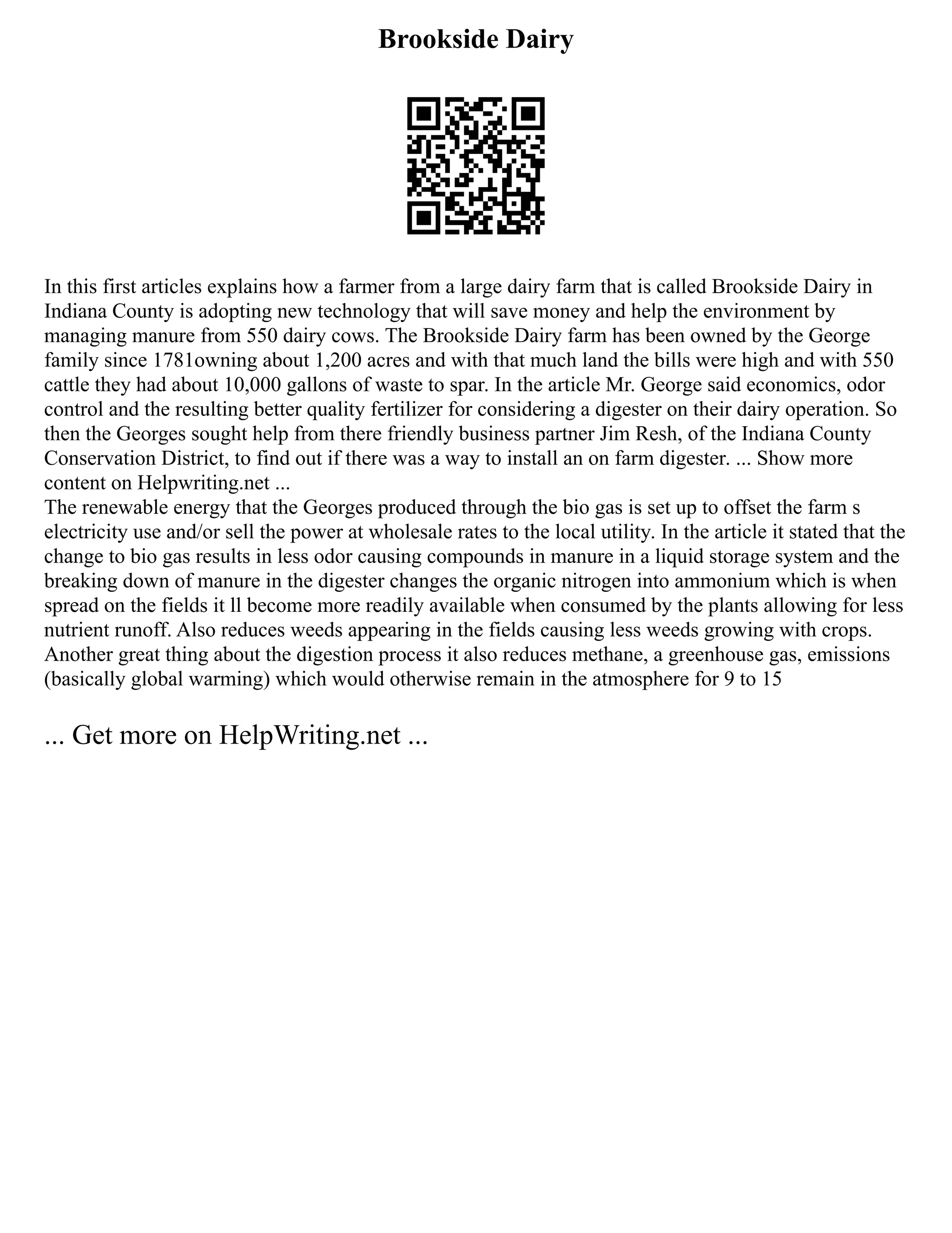 Brookside Dairy
In this first articles explains how a farmer from a large dairy farm that is called Brookside Dairy in
Indiana County is adopting new technology that will save money and help the environment by
managing manure from 550 dairy cows. The Brookside Dairy farm has been owned by the George
family since 1781owning about 1,200 acres and with that much land the bills were high and with 550
cattle they had about 10,000 gallons of waste to spar. In the article Mr. George said economics, odor
control and the resulting better quality fertilizer for considering a digester on their dairy operation. So
then the Georges sought help from there friendly business partner Jim Resh, of the Indiana County
Conservation District, to find out if there was a way to install an on farm digester. ... Show more
content on Helpwriting.net ...
The renewable energy that the Georges produced through the bio gas is set up to offset the farm s
electricity use and/or sell the power at wholesale rates to the local utility. In the article it stated that the
change to bio gas results in less odor causing compounds in manure in a liquid storage system and the
breaking down of manure in the digester changes the organic nitrogen into ammonium which is when
spread on the fields it ll become more readily available when consumed by the plants allowing for less
nutrient runoff. Also reduces weeds appearing in the fields causing less weeds growing with crops.
Another great thing about the digestion process it also reduces methane, a greenhouse gas, emissions
(basically global warming) which would otherwise remain in the atmosphere for 9 to 15
... Get more on HelpWriting.net ...
 