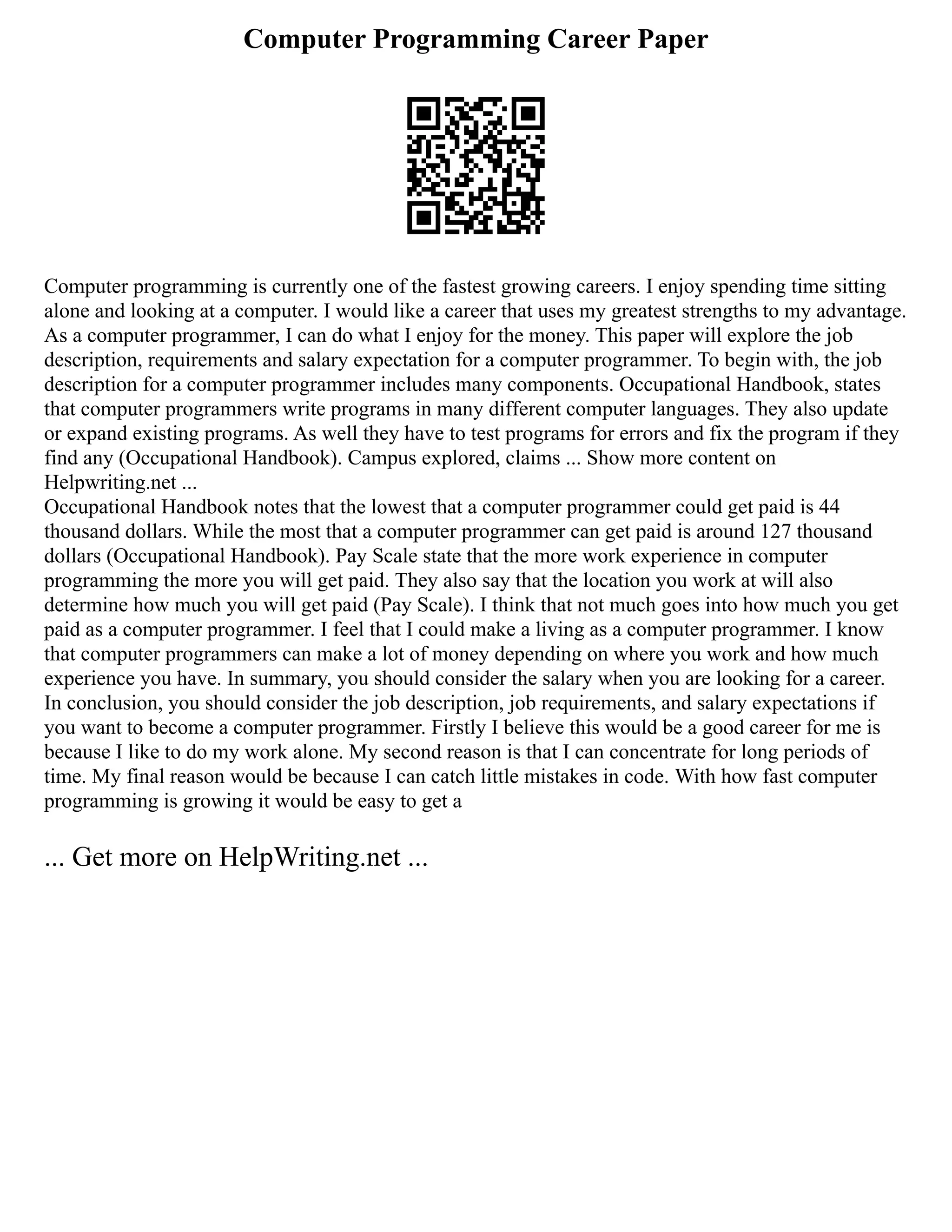 Computer Programming Career Paper
Computer programming is currently one of the fastest growing careers. I enjoy spending time sitting
alone and looking at a computer. I would like a career that uses my greatest strengths to my advantage.
As a computer programmer, I can do what I enjoy for the money. This paper will explore the job
description, requirements and salary expectation for a computer programmer. To begin with, the job
description for a computer programmer includes many components. Occupational Handbook, states
that computer programmers write programs in many different computer languages. They also update
or expand existing programs. As well they have to test programs for errors and fix the program if they
find any (Occupational Handbook). Campus explored, claims ... Show more content on
Helpwriting.net ...
Occupational Handbook notes that the lowest that a computer programmer could get paid is 44
thousand dollars. While the most that a computer programmer can get paid is around 127 thousand
dollars (Occupational Handbook). Pay Scale state that the more work experience in computer
programming the more you will get paid. They also say that the location you work at will also
determine how much you will get paid (Pay Scale). I think that not much goes into how much you get
paid as a computer programmer. I feel that I could make a living as a computer programmer. I know
that computer programmers can make a lot of money depending on where you work and how much
experience you have. In summary, you should consider the salary when you are looking for a career.
In conclusion, you should consider the job description, job requirements, and salary expectations if
you want to become a computer programmer. Firstly I believe this would be a good career for me is
because I like to do my work alone. My second reason is that I can concentrate for long periods of
time. My final reason would be because I can catch little mistakes in code. With how fast computer
programming is growing it would be easy to get a
... Get more on HelpWriting.net ...
 