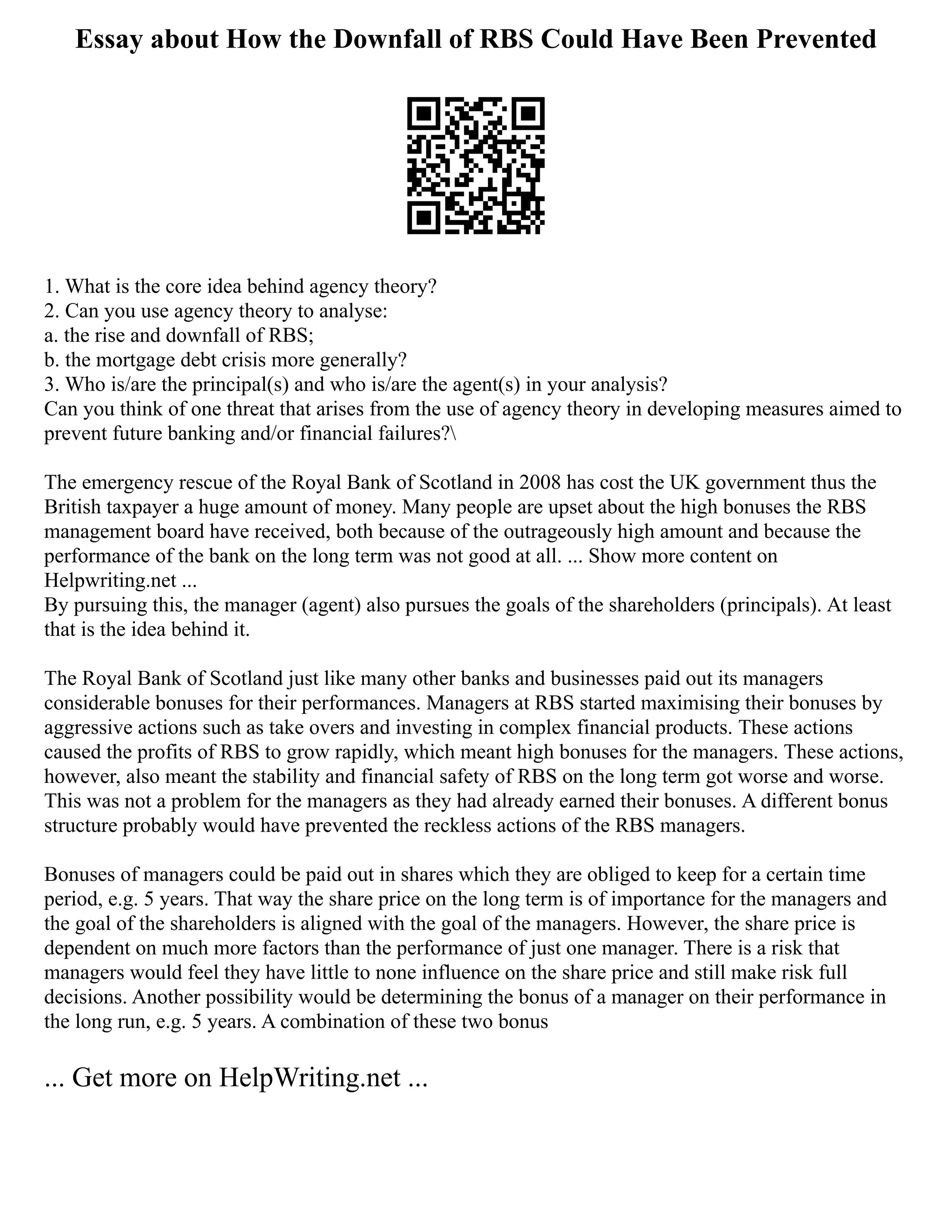 Essay about How the Downfall of RBS Could Have Been Prevented
1. What is the core idea behind agency theory?
2. Can you use agency theory to analyse:
a. the rise and downfall of RBS;
b. the mortgage debt crisis more generally?
3. Who is/are the principal(s) and who is/are the agent(s) in your analysis?
Can you think of one threat that arises from the use of agency theory in developing measures aimed to
prevent future banking and/or financial failures?
The emergency rescue of the Royal Bank of Scotland in 2008 has cost the UK government thus the
British taxpayer a huge amount of money. Many people are upset about the high bonuses the RBS
management board have received, both because of the outrageously high amount and because the
performance of the bank on the long term was not good at all. ... Show more content on
Helpwriting.net ...
By pursuing this, the manager (agent) also pursues the goals of the shareholders (principals). At least
that is the idea behind it.
The Royal Bank of Scotland just like many other banks and businesses paid out its managers
considerable bonuses for their performances. Managers at RBS started maximising their bonuses by
aggressive actions such as take overs and investing in complex financial products. These actions
caused the profits of RBS to grow rapidly, which meant high bonuses for the managers. These actions,
however, also meant the stability and financial safety of RBS on the long term got worse and worse.
This was not a problem for the managers as they had already earned their bonuses. A different bonus
structure probably would have prevented the reckless actions of the RBS managers.
Bonuses of managers could be paid out in shares which they are obliged to keep for a certain time
period, e.g. 5 years. That way the share price on the long term is of importance for the managers and
the goal of the shareholders is aligned with the goal of the managers. However, the share price is
dependent on much more factors than the performance of just one manager. There is a risk that
managers would feel they have little to none influence on the share price and still make risk full
decisions. Another possibility would be determining the bonus of a manager on their performance in
the long run, e.g. 5 years. A combination of these two bonus
... Get more on HelpWriting.net ...
 