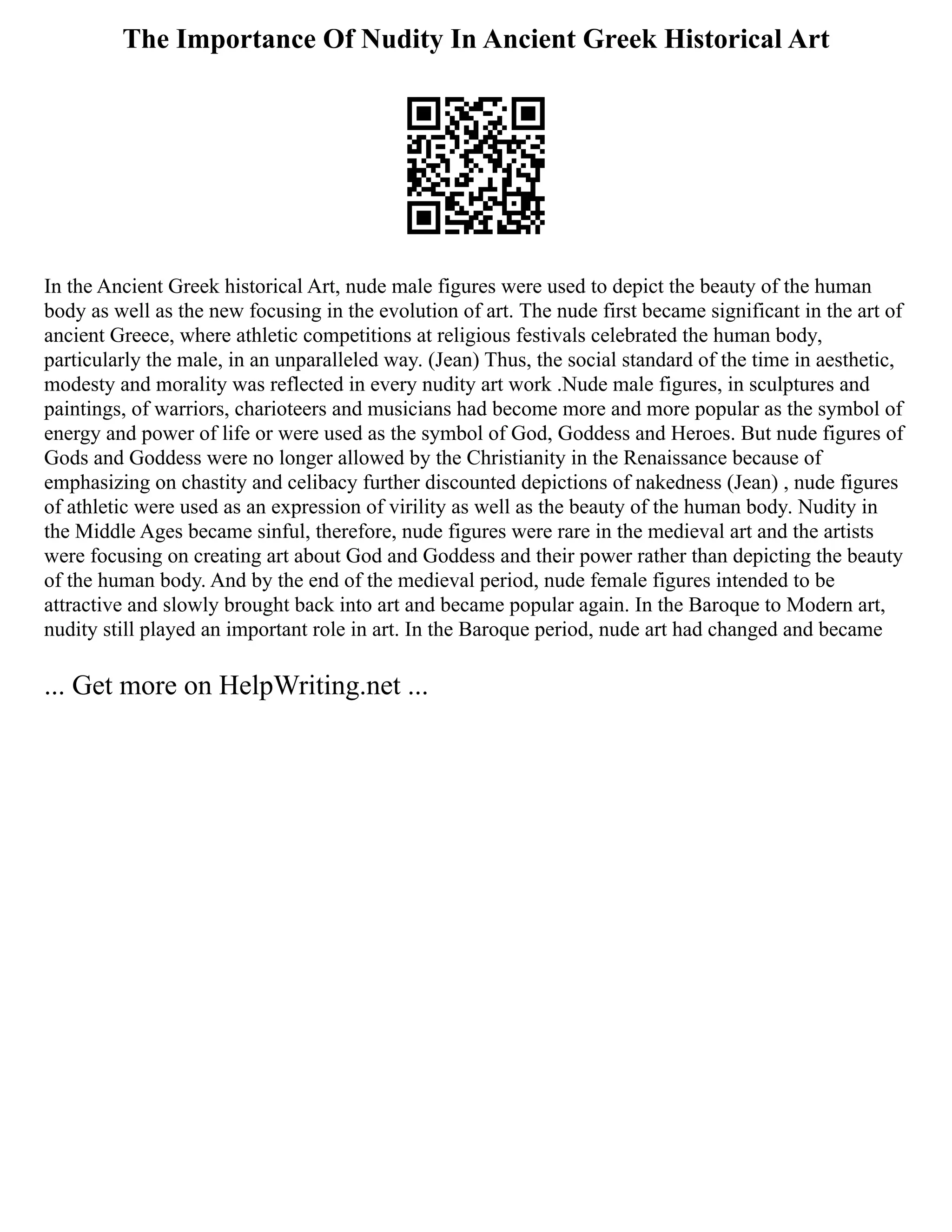 The Importance Of Nudity In Ancient Greek Historical Art
In the Ancient Greek historical Art, nude male figures were used to depict the beauty of the human
body as well as the new focusing in the evolution of art. The nude first became significant in the art of
ancient Greece, where athletic competitions at religious festivals celebrated the human body,
particularly the male, in an unparalleled way. (Jean) Thus, the social standard of the time in aesthetic,
modesty and morality was reflected in every nudity art work .Nude male figures, in sculptures and
paintings, of warriors, charioteers and musicians had become more and more popular as the symbol of
energy and power of life or were used as the symbol of God, Goddess and Heroes. But nude figures of
Gods and Goddess were no longer allowed by the Christianity in the Renaissance because of
emphasizing on chastity and celibacy further discounted depictions of nakedness (Jean) , nude figures
of athletic were used as an expression of virility as well as the beauty of the human body. Nudity in
the Middle Ages became sinful, therefore, nude figures were rare in the medieval art and the artists
were focusing on creating art about God and Goddess and their power rather than depicting the beauty
of the human body. And by the end of the medieval period, nude female figures intended to be
attractive and slowly brought back into art and became popular again. In the Baroque to Modern art,
nudity still played an important role in art. In the Baroque period, nude art had changed and became
... Get more on HelpWriting.net ...
 