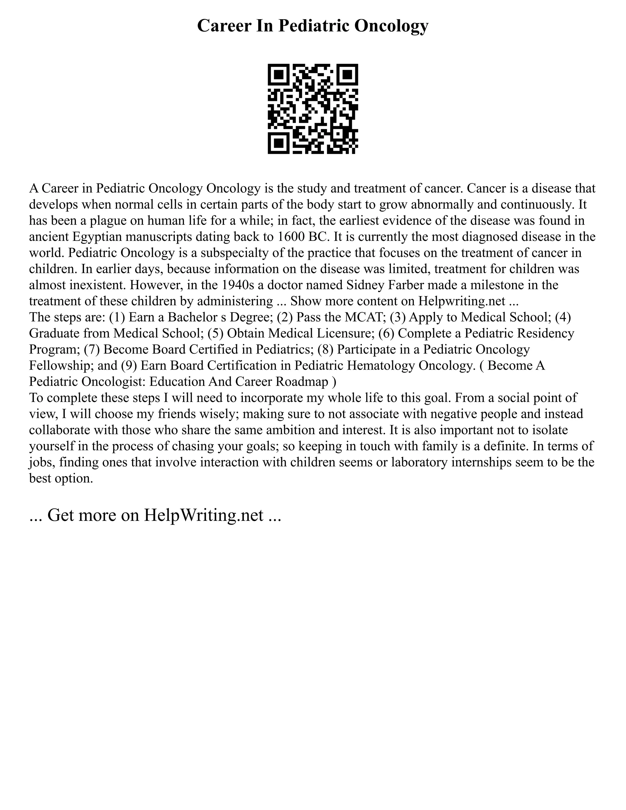 Career In Pediatric Oncology
A Career in Pediatric Oncology Oncology is the study and treatment of cancer. Cancer is a disease that
develops when normal cells in certain parts of the body start to grow abnormally and continuously. It
has been a plague on human life for a while; in fact, the earliest evidence of the disease was found in
ancient Egyptian manuscripts dating back to 1600 BC. It is currently the most diagnosed disease in the
world. Pediatric Oncology is a subspecialty of the practice that focuses on the treatment of cancer in
children. In earlier days, because information on the disease was limited, treatment for children was
almost inexistent. However, in the 1940s a doctor named Sidney Farber made a milestone in the
treatment of these children by administering ... Show more content on Helpwriting.net ...
The steps are: (1) Earn a Bachelor s Degree; (2) Pass the MCAT; (3) Apply to Medical School; (4)
Graduate from Medical School; (5) Obtain Medical Licensure; (6) Complete a Pediatric Residency
Program; (7) Become Board Certified in Pediatrics; (8) Participate in a Pediatric Oncology
Fellowship; and (9) Earn Board Certification in Pediatric Hematology Oncology. ( Become A
Pediatric Oncologist: Education And Career Roadmap )
To complete these steps I will need to incorporate my whole life to this goal. From a social point of
view, I will choose my friends wisely; making sure to not associate with negative people and instead
collaborate with those who share the same ambition and interest. It is also important not to isolate
yourself in the process of chasing your goals; so keeping in touch with family is a definite. In terms of
jobs, finding ones that involve interaction with children seems or laboratory internships seem to be the
best option.
... Get more on HelpWriting.net ...
 