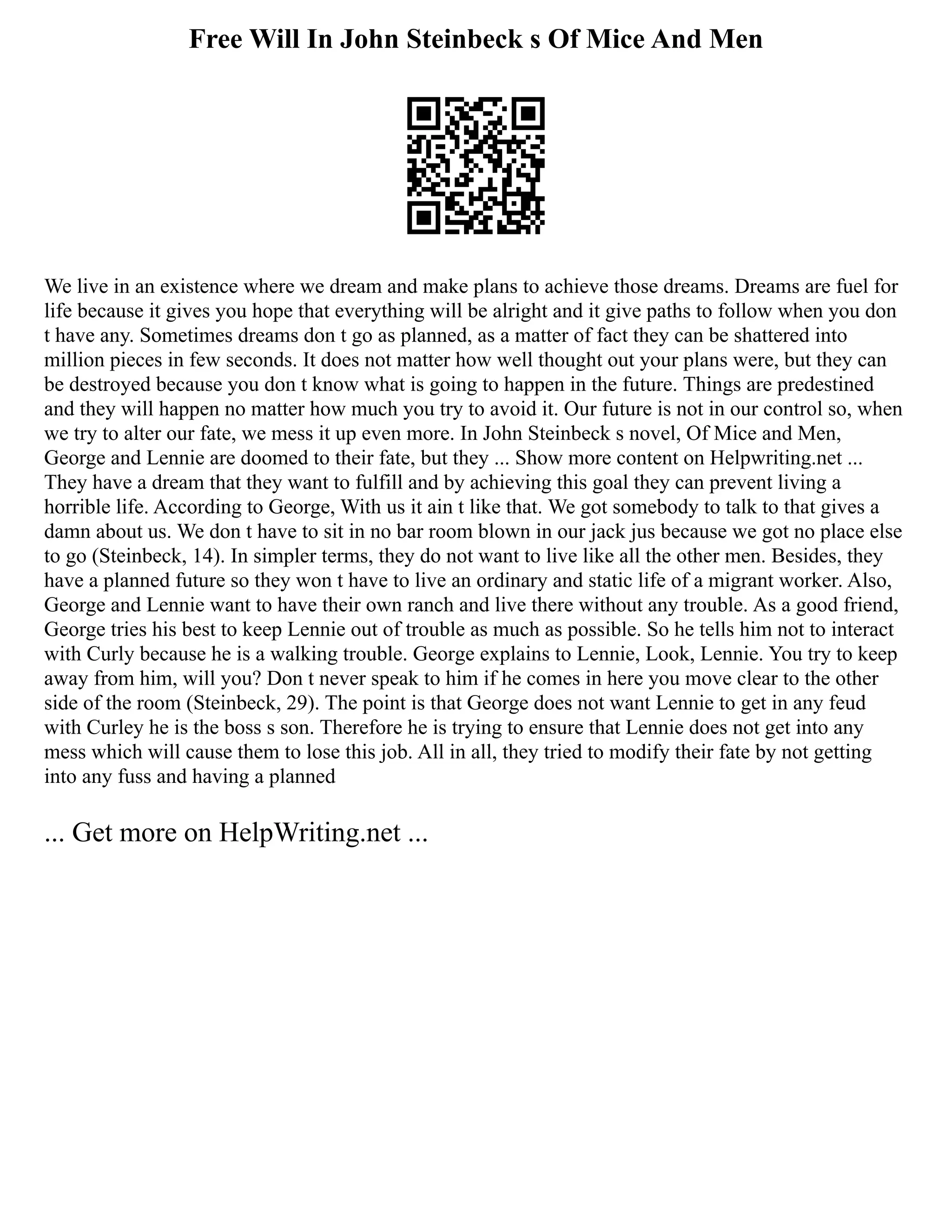 Free Will In John Steinbeck s Of Mice And Men
We live in an existence where we dream and make plans to achieve those dreams. Dreams are fuel for
life because it gives you hope that everything will be alright and it give paths to follow when you don
t have any. Sometimes dreams don t go as planned, as a matter of fact they can be shattered into
million pieces in few seconds. It does not matter how well thought out your plans were, but they can
be destroyed because you don t know what is going to happen in the future. Things are predestined
and they will happen no matter how much you try to avoid it. Our future is not in our control so, when
we try to alter our fate, we mess it up even more. In John Steinbeck s novel, Of Mice and Men,
George and Lennie are doomed to their fate, but they ... Show more content on Helpwriting.net ...
They have a dream that they want to fulfill and by achieving this goal they can prevent living a
horrible life. According to George, With us it ain t like that. We got somebody to talk to that gives a
damn about us. We don t have to sit in no bar room blown in our jack jus because we got no place else
to go (Steinbeck, 14). In simpler terms, they do not want to live like all the other men. Besides, they
have a planned future so they won t have to live an ordinary and static life of a migrant worker. Also,
George and Lennie want to have their own ranch and live there without any trouble. As a good friend,
George tries his best to keep Lennie out of trouble as much as possible. So he tells him not to interact
with Curly because he is a walking trouble. George explains to Lennie, Look, Lennie. You try to keep
away from him, will you? Don t never speak to him if he comes in here you move clear to the other
side of the room (Steinbeck, 29). The point is that George does not want Lennie to get in any feud
with Curley he is the boss s son. Therefore he is trying to ensure that Lennie does not get into any
mess which will cause them to lose this job. All in all, they tried to modify their fate by not getting
into any fuss and having a planned
... Get more on HelpWriting.net ...
 