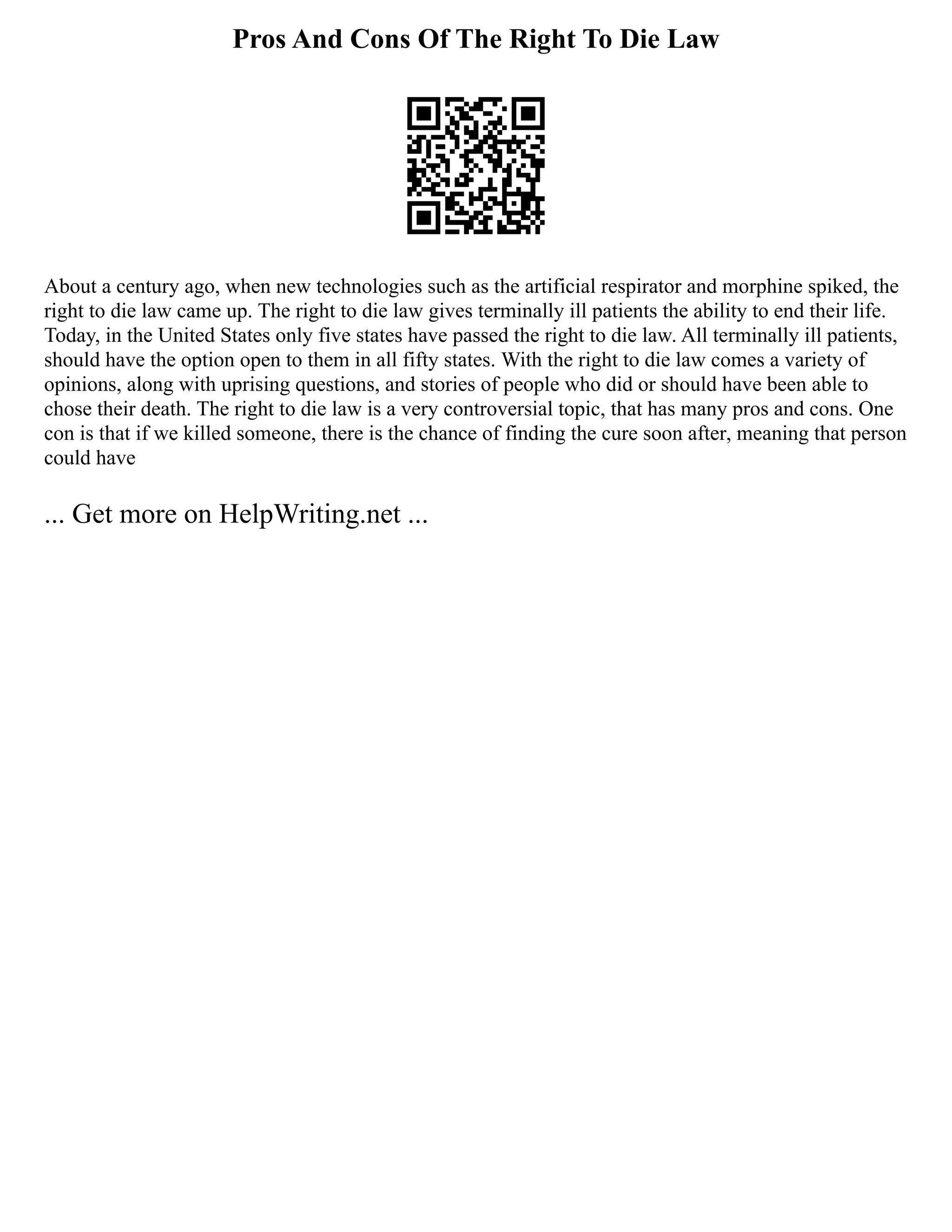 Pros And Cons Of The Right To Die Law
About a century ago, when new technologies such as the artificial respirator and morphine spiked, the
right to die law came up. The right to die law gives terminally ill patients the ability to end their life.
Today, in the United States only five states have passed the right to die law. All terminally ill patients,
should have the option open to them in all fifty states. With the right to die law comes a variety of
opinions, along with uprising questions, and stories of people who did or should have been able to
chose their death. The right to die law is a very controversial topic, that has many pros and cons. One
con is that if we killed someone, there is the chance of finding the cure soon after, meaning that person
could have
... Get more on HelpWriting.net ...
 