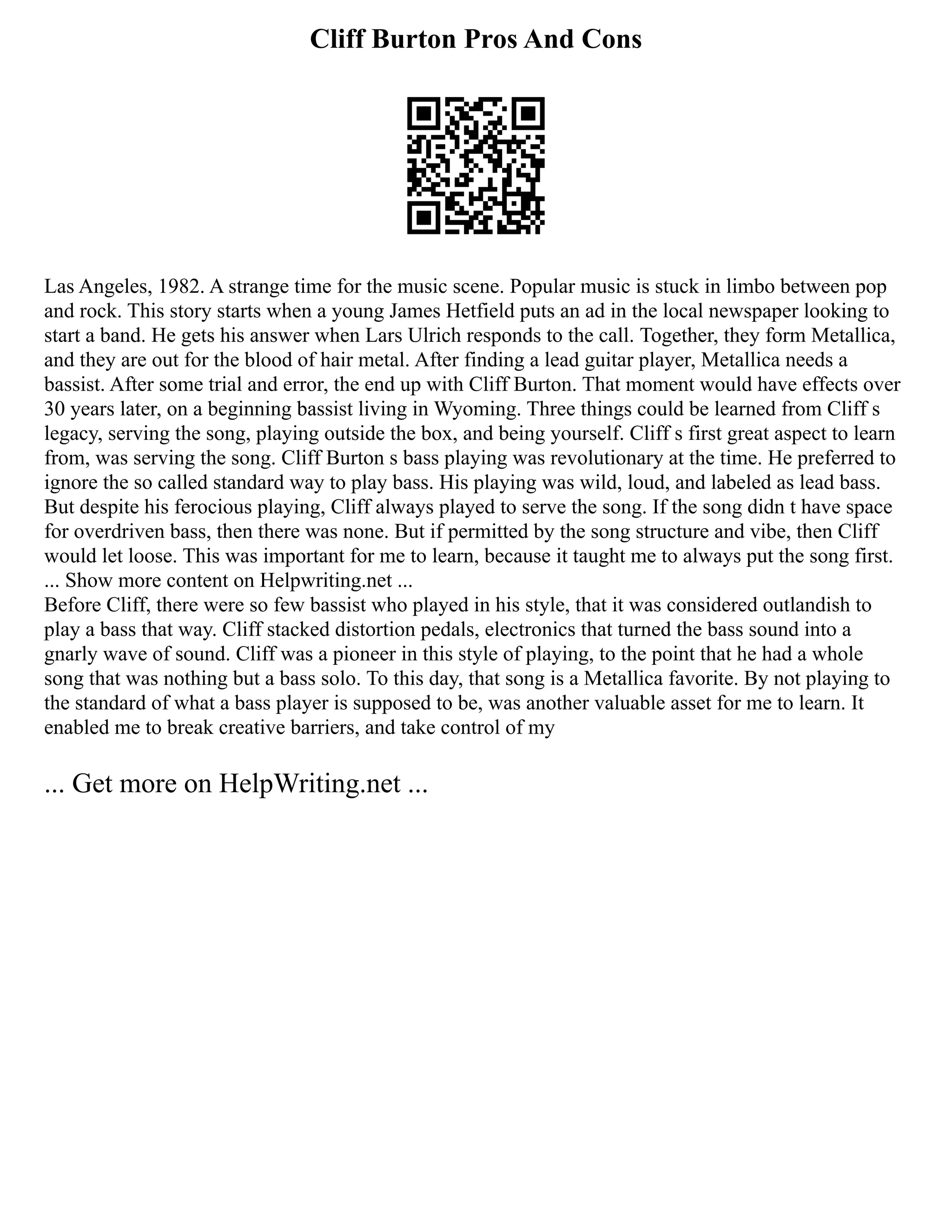 Cliff Burton Pros And Cons
Las Angeles, 1982. A strange time for the music scene. Popular music is stuck in limbo between pop
and rock. This story starts when a young James Hetfield puts an ad in the local newspaper looking to
start a band. He gets his answer when Lars Ulrich responds to the call. Together, they form Metallica,
and they are out for the blood of hair metal. After finding a lead guitar player, Metallica needs a
bassist. After some trial and error, the end up with Cliff Burton. That moment would have effects over
30 years later, on a beginning bassist living in Wyoming. Three things could be learned from Cliff s
legacy, serving the song, playing outside the box, and being yourself. Cliff s first great aspect to learn
from, was serving the song. Cliff Burton s bass playing was revolutionary at the time. He preferred to
ignore the so called standard way to play bass. His playing was wild, loud, and labeled as lead bass.
But despite his ferocious playing, Cliff always played to serve the song. If the song didn t have space
for overdriven bass, then there was none. But if permitted by the song structure and vibe, then Cliff
would let loose. This was important for me to learn, because it taught me to always put the song first.
... Show more content on Helpwriting.net ...
Before Cliff, there were so few bassist who played in his style, that it was considered outlandish to
play a bass that way. Cliff stacked distortion pedals, electronics that turned the bass sound into a
gnarly wave of sound. Cliff was a pioneer in this style of playing, to the point that he had a whole
song that was nothing but a bass solo. To this day, that song is a Metallica favorite. By not playing to
the standard of what a bass player is supposed to be, was another valuable asset for me to learn. It
enabled me to break creative barriers, and take control of my
... Get more on HelpWriting.net ...
 