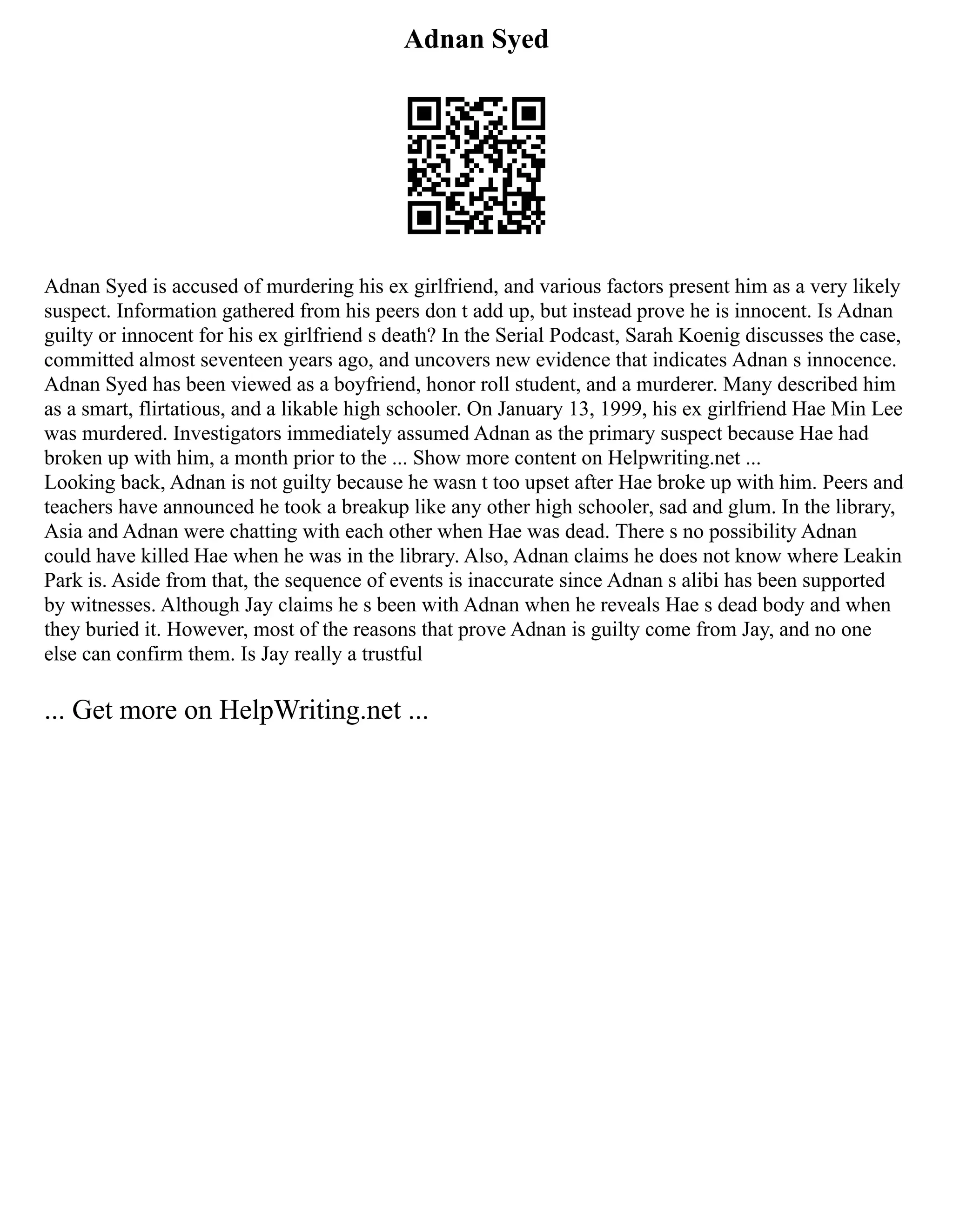 Adnan Syed
Adnan Syed is accused of murdering his ex girlfriend, and various factors present him as a very likely
suspect. Information gathered from his peers don t add up, but instead prove he is innocent. Is Adnan
guilty or innocent for his ex girlfriend s death? In the Serial Podcast, Sarah Koenig discusses the case,
committed almost seventeen years ago, and uncovers new evidence that indicates Adnan s innocence.
Adnan Syed has been viewed as a boyfriend, honor roll student, and a murderer. Many described him
as a smart, flirtatious, and a likable high schooler. On January 13, 1999, his ex girlfriend Hae Min Lee
was murdered. Investigators immediately assumed Adnan as the primary suspect because Hae had
broken up with him, a month prior to the ... Show more content on Helpwriting.net ...
Looking back, Adnan is not guilty because he wasn t too upset after Hae broke up with him. Peers and
teachers have announced he took a breakup like any other high schooler, sad and glum. In the library,
Asia and Adnan were chatting with each other when Hae was dead. There s no possibility Adnan
could have killed Hae when he was in the library. Also, Adnan claims he does not know where Leakin
Park is. Aside from that, the sequence of events is inaccurate since Adnan s alibi has been supported
by witnesses. Although Jay claims he s been with Adnan when he reveals Hae s dead body and when
they buried it. However, most of the reasons that prove Adnan is guilty come from Jay, and no one
else can confirm them. Is Jay really a trustful
... Get more on HelpWriting.net ...
 
