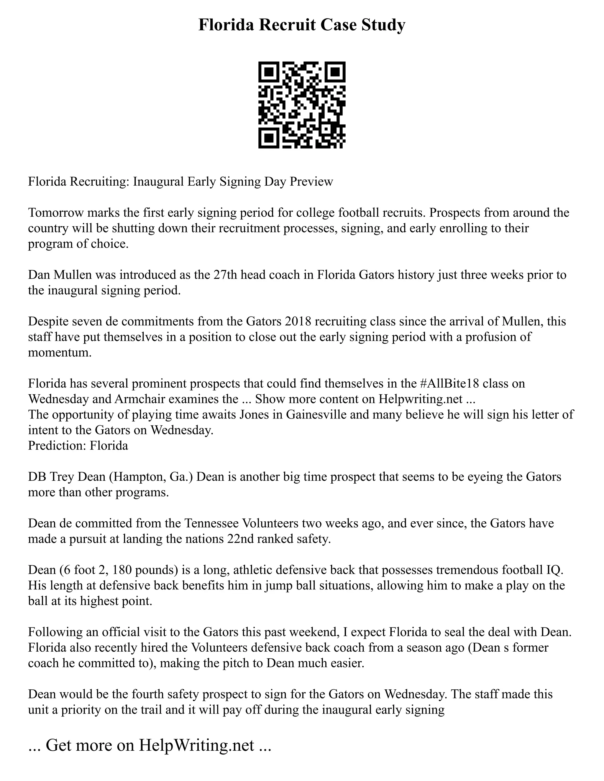Florida Recruit Case Study
Florida Recruiting: Inaugural Early Signing Day Preview
Tomorrow marks the first early signing period for college football recruits. Prospects from around the
country will be shutting down their recruitment processes, signing, and early enrolling to their
program of choice.
Dan Mullen was introduced as the 27th head coach in Florida Gators history just three weeks prior to
the inaugural signing period.
Despite seven de commitments from the Gators 2018 recruiting class since the arrival of Mullen, this
staff have put themselves in a position to close out the early signing period with a profusion of
momentum.
Florida has several prominent prospects that could find themselves in the #AllBite18 class on
Wednesday and Armchair examines the ... Show more content on Helpwriting.net ...
The opportunity of playing time awaits Jones in Gainesville and many believe he will sign his letter of
intent to the Gators on Wednesday.
Prediction: Florida
DB Trey Dean (Hampton, Ga.) Dean is another big time prospect that seems to be eyeing the Gators
more than other programs.
Dean de committed from the Tennessee Volunteers two weeks ago, and ever since, the Gators have
made a pursuit at landing the nations 22nd ranked safety.
Dean (6 foot 2, 180 pounds) is a long, athletic defensive back that possesses tremendous football IQ.
His length at defensive back benefits him in jump ball situations, allowing him to make a play on the
ball at its highest point.
Following an official visit to the Gators this past weekend, I expect Florida to seal the deal with Dean.
Florida also recently hired the Volunteers defensive back coach from a season ago (Dean s former
coach he committed to), making the pitch to Dean much easier.
Dean would be the fourth safety prospect to sign for the Gators on Wednesday. The staff made this
unit a priority on the trail and it will pay off during the inaugural early signing
... Get more on HelpWriting.net ...
 