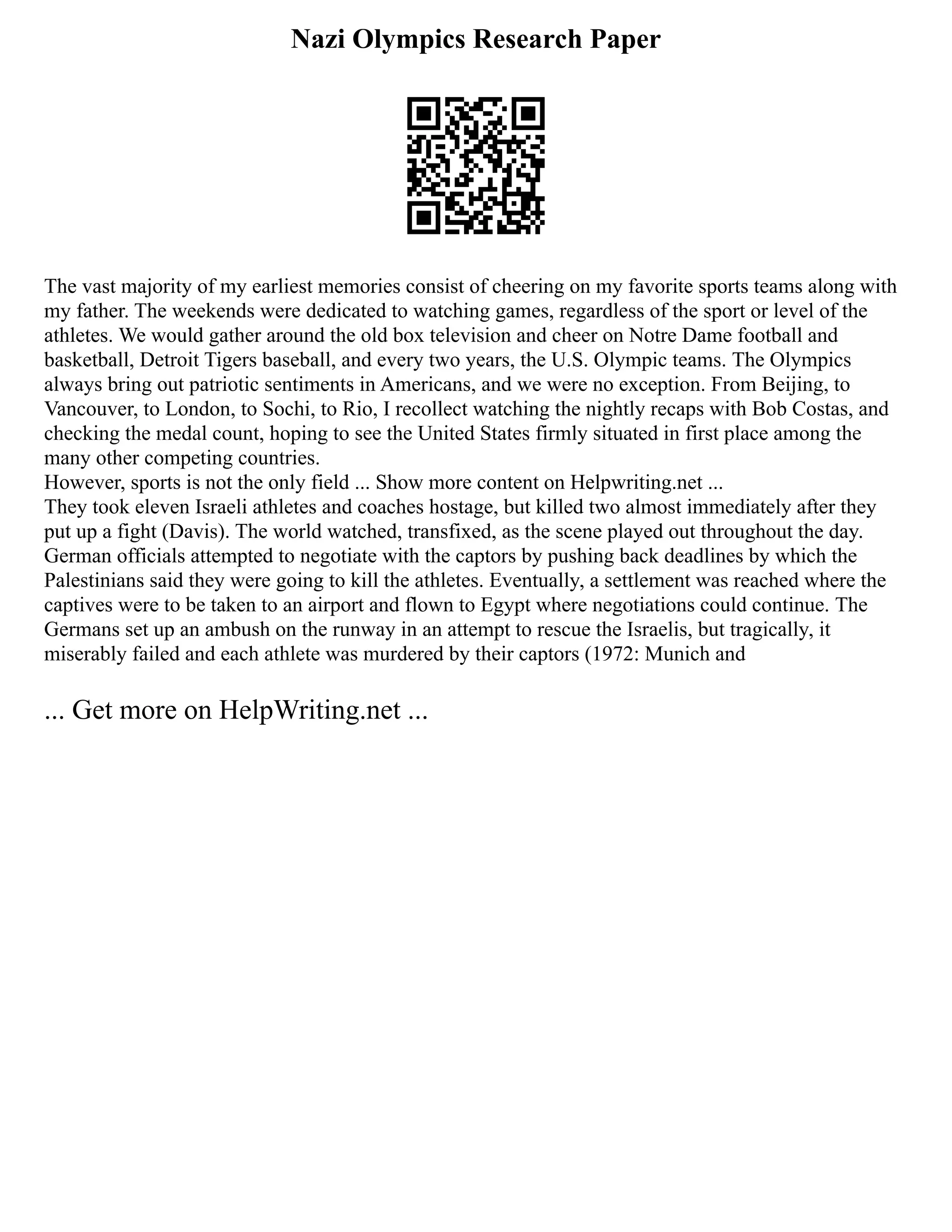 Nazi Olympics Research Paper
The vast majority of my earliest memories consist of cheering on my favorite sports teams along with
my father. The weekends were dedicated to watching games, regardless of the sport or level of the
athletes. We would gather around the old box television and cheer on Notre Dame football and
basketball, Detroit Tigers baseball, and every two years, the U.S. Olympic teams. The Olympics
always bring out patriotic sentiments in Americans, and we were no exception. From Beijing, to
Vancouver, to London, to Sochi, to Rio, I recollect watching the nightly recaps with Bob Costas, and
checking the medal count, hoping to see the United States firmly situated in first place among the
many other competing countries.
However, sports is not the only field ... Show more content on Helpwriting.net ...
They took eleven Israeli athletes and coaches hostage, but killed two almost immediately after they
put up a fight (Davis). The world watched, transfixed, as the scene played out throughout the day.
German officials attempted to negotiate with the captors by pushing back deadlines by which the
Palestinians said they were going to kill the athletes. Eventually, a settlement was reached where the
captives were to be taken to an airport and flown to Egypt where negotiations could continue. The
Germans set up an ambush on the runway in an attempt to rescue the Israelis, but tragically, it
miserably failed and each athlete was murdered by their captors (1972: Munich and
... Get more on HelpWriting.net ...
 