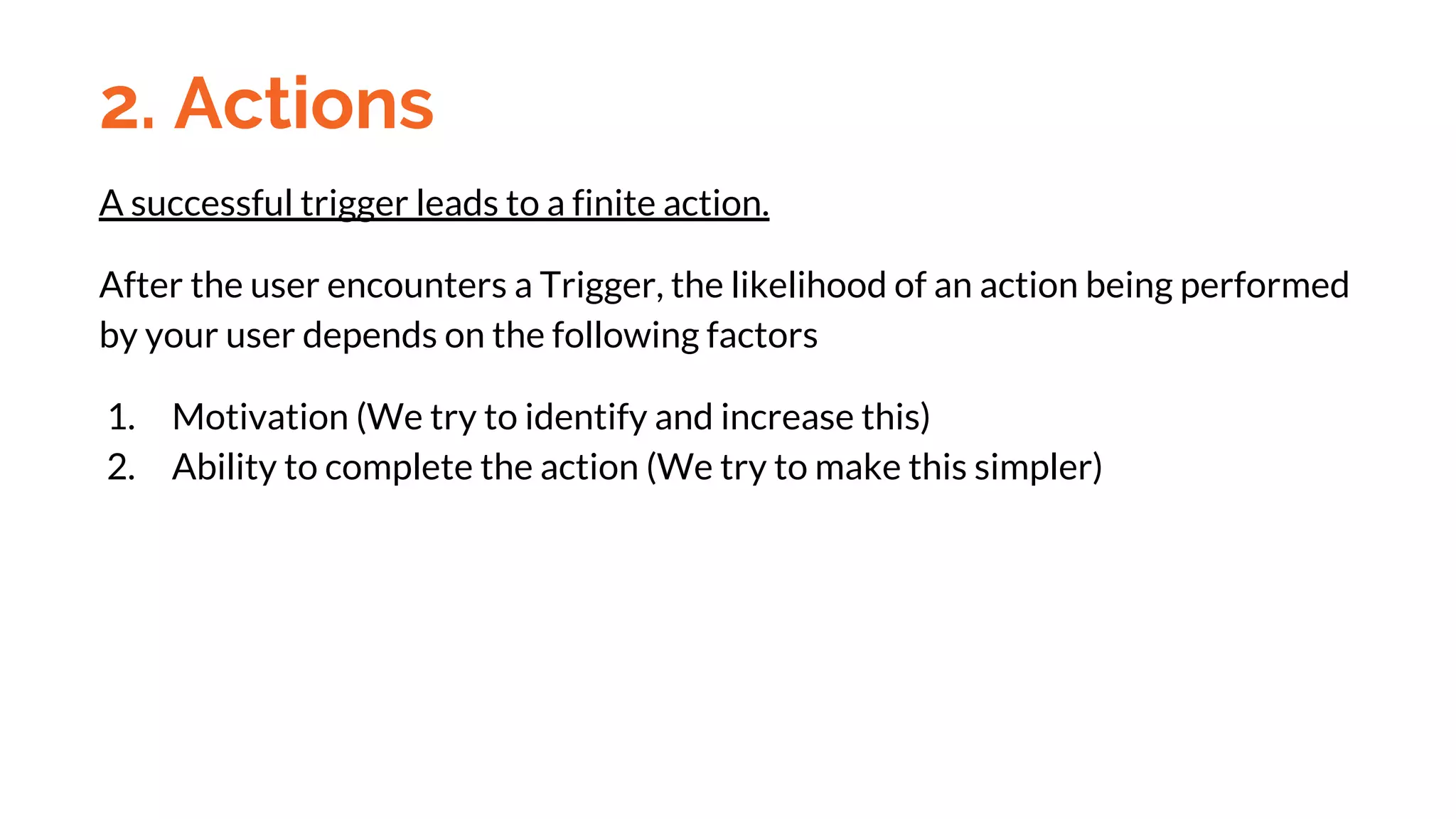 A successful trigger leads to a finite action.
After the user encounters a Trigger, the likelihood of an action being performed
by your user depends on the following factors
1. Motivation (We try to identify and increase this)
2. Ability to complete the action (We try to make this simpler)
2. Actions
 