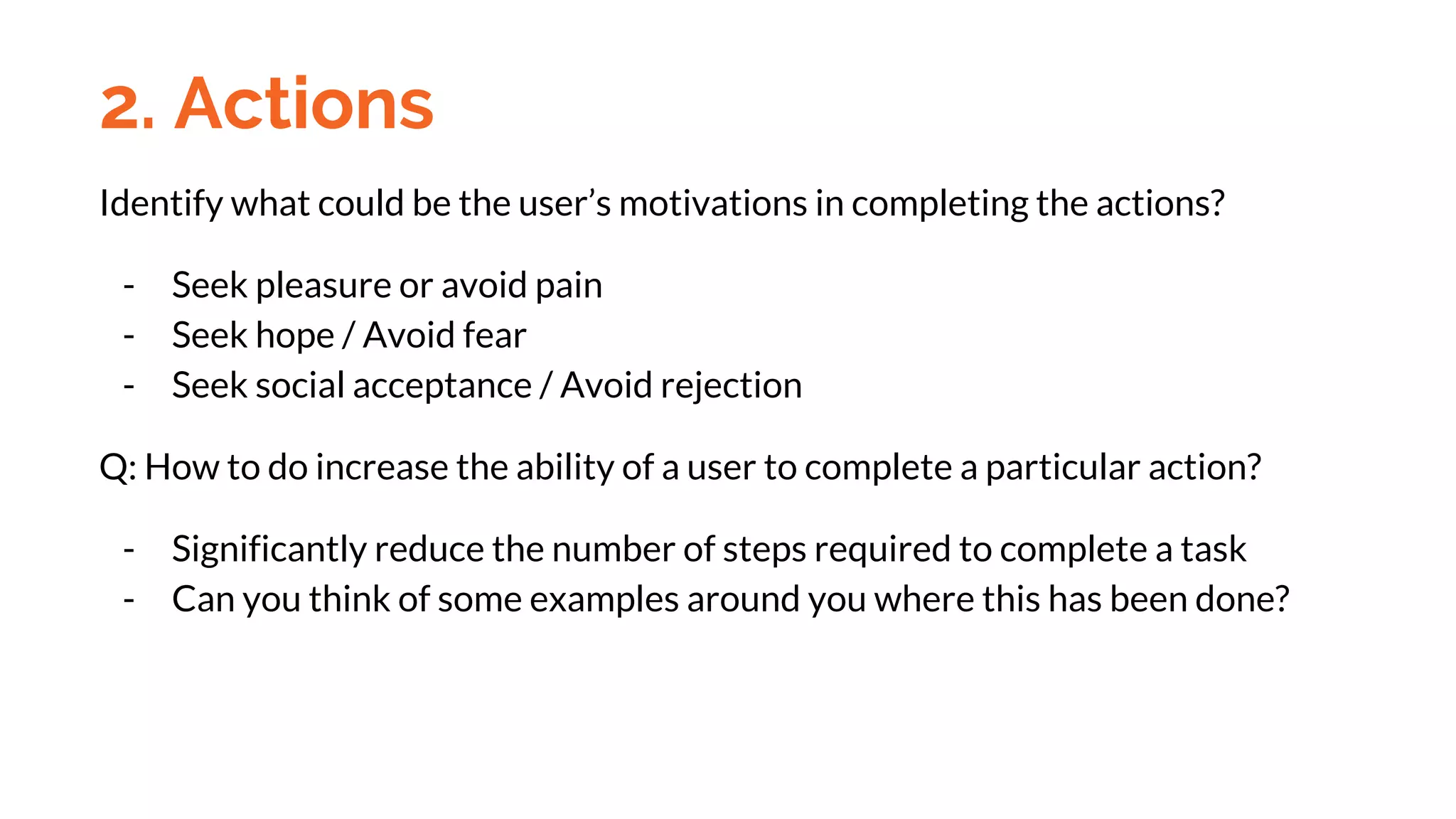 Identify what could be the user’s motivations in completing the actions?
- Seek pleasure or avoid pain
- Seek hope / Avoid fear
- Seek social acceptance / Avoid rejection
Q: How to do increase the ability of a user to complete a particular action?
- Significantly reduce the number of steps required to complete a task
- Can you think of some examples around you where this has been done?
2. Actions
 