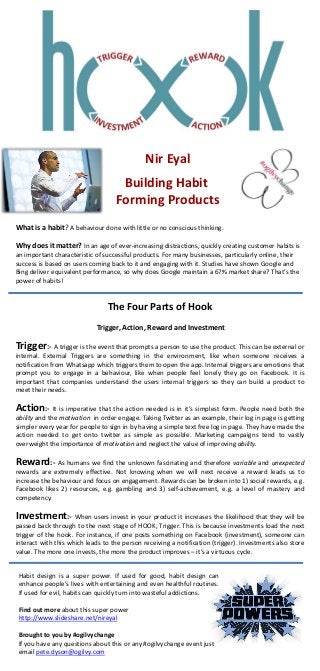 What is a habit? A behaviour done with little or no conscious thinking.
Why does it matter? In an age of ever-increasing distractions, quickly creating customer habits is
an important characteristic of successful products. For many businesses, particularly online, their
success is based on users coming back to it and engaging with it. Studies have shown Google and
Bing deliver equivalent performance, so why does Google maintain a 67% market share? That’s the
power of habits!
The Four Parts of Hook
Trigger, Action, Reward and Investment
Trigger:- A trigger is the event that prompts a person to use the product. This can be external or
internal. External Triggers are something in the environment, like when someone receives a
notification from Whatsapp which triggers them to open the app. Internal triggers are emotions that
prompt you to engage in a behaviour, like when people feel lonely they go on Facebook. It is
important that companies understand the users internal triggers so they can build a product to
meet their needs.
Action:- It is imperative that the action needed is in it’s simplest form. People need both the
ability and the motivation in order engage. Taking Twitter as an example, their log in page is getting
simpler every year for people to sign in by having a simple text free log in page. They have made the
action needed to get onto twitter as simple as possible. Marketing campaigns tend to vastly
overweight the importance of motivation and neglect the value of improving ability.
Reward:- As humans we find the unknown fascinating and therefore variable and unexpected
rewards are extremely effective. Not knowing when we will next receive a reward leads us to
increase the behaviour and focus on engagement. Rewards can be broken into 1) social rewards, e.g.
Facebook likes 2) resources, e.g. gambling and 3) self-achievement, e.g. a level of mastery and
competency.
Investment:- When users invest in your product it increases the likelihood that they will be
passed back through to the next stage of HOOK, Trigger. This is because investments load the next
trigger of the hook. For instance, if one posts something on Facebook (investment), someone can
interact with this which leads to the person receiving a notification (trigger). Investments also store
value. The more one invests, the more the product improves – it’s a virtuous cycle.
Nir Eyal
Building Habit
Forming Products
Habit design is a super power. If used for good, habit design can
enhance people’s lives with entertaining and even healthful routines.
If used for evil, habits can quickly turn into wasteful addictions.
Find out more about this super power
http://www.slideshare.net/nireyal
Brought to you by #ogilvychange
If you have any questions about this or any #ogilvychange event just
email pete.dyson@ogilvy.com
 