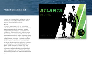 World Cup of Soccer Bid
I worked with a team to produce Atlanta’s bid to host the
World Cup of Soccer, a 60-page document for which I
provided research and writing services.
Excerpt:
Through its experience as a host city for numerous
national and international events, Atlanta has established
a leadership network across government, business,
sport, hospitality, tourism, media, culture and stadium
management. This network forms the core of the official
Host Committee for any major event the city hosts. The
depth of experience and the working relationships already
in place ensure that Atlanta is able to deliver a high level
of efficiency in its bid planning, commitment guarantees,
event management, operations and service packages.
For the FIFA World Cup bid™, the Atlanta Host Committee
was called together and formed in this tradition by the
Atlanta Sports Council (ASS), a division of the Metro
Atlanta Chamber and three times since 1999 voted best
Sports Council in the U.S. ASC’s permanent membership
includes representatives from all of the facilities, entities
and institutions required to bid for and host major sporting
events.
 