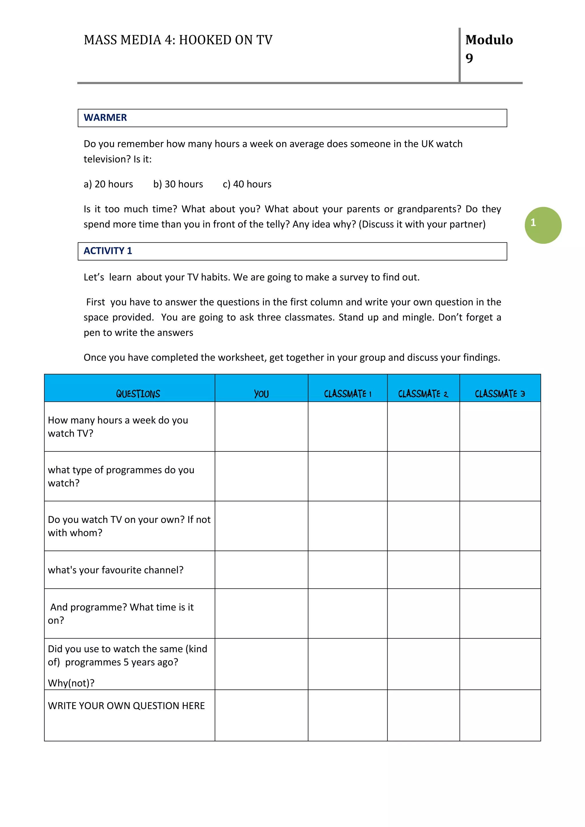 MASS MEDIA 4: HOOKED ON TV                                                           Modulo
                                                                                            9



       WARMER

       Do you remember how many hours a week on average does someone in the UK watch
       television? Is it:

       a) 20 hours     b) 30 hours    c) 40 hours

       Is it too much time? What about you? What about your parents or grandparents? Do they
       spend more time than you in front of the telly? Any idea why? (Discuss it with your partner)          1

       ACTIVITY 1

       Let’s learn about your TV habits. We are going to make a survey to find out.

        First you have to answer the questions in the first column and write your own question in the
       space provided. You are going to ask three classmates. Stand up and mingle. Don’t forget a
       pen to write the answers

       Once you have completed the worksheet, get together in your group and discuss your findings.


               QUESTIONS                     YOU             CLASSMATE 1      CLASSMATE 2      CLASSMATE 3

How many hours a week do you
watch TV?


what type of programmes do you
watch?


Do you watch TV on your own? If not
with whom?


what's your favourite channel?


And programme? What time is it
on?

Did you use to watch the same (kind
of) programmes 5 years ago?
Why(not)?

WRITE YOUR OWN QUESTION HERE
 