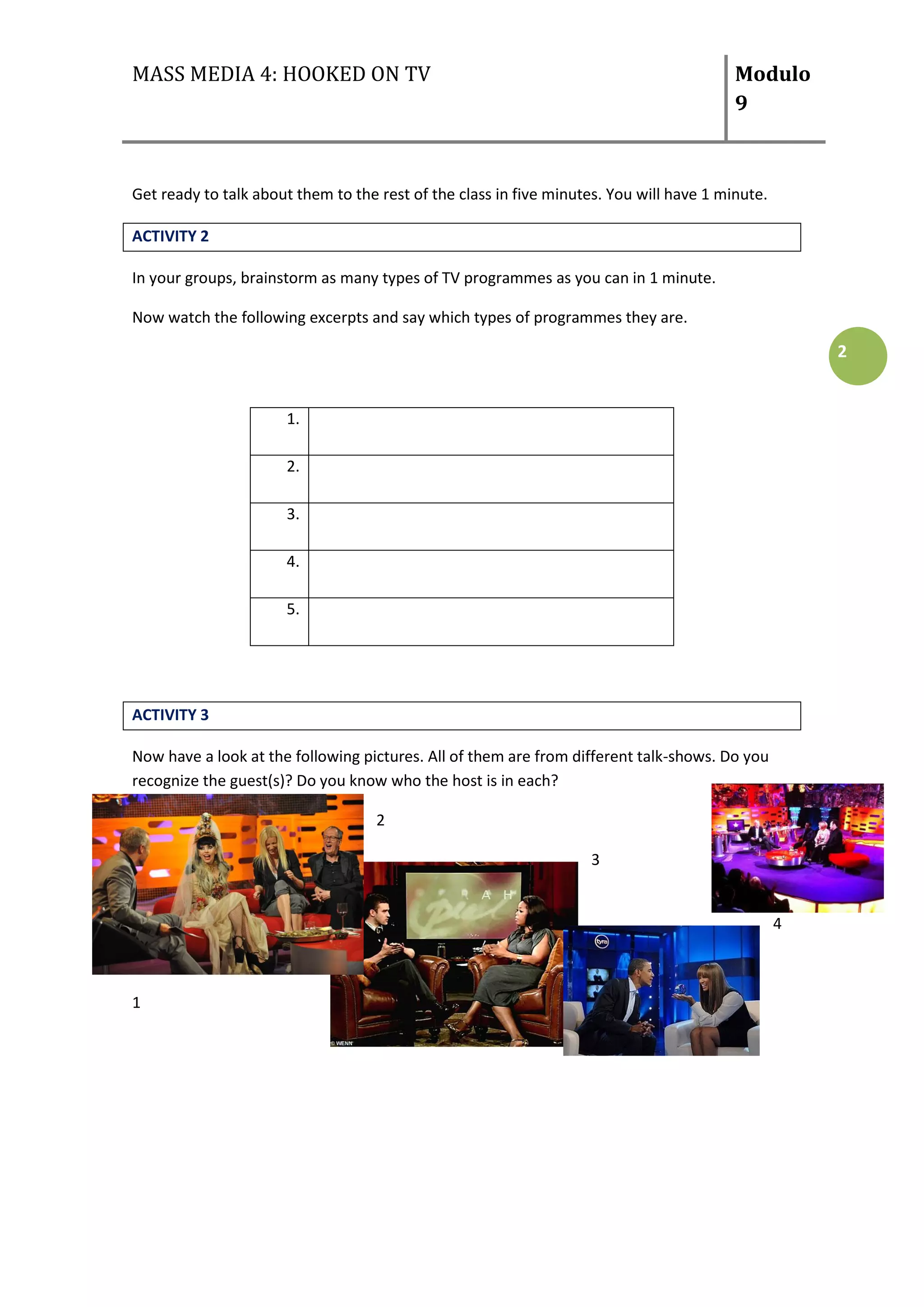 MASS MEDIA 4: HOOKED ON TV                                                               Modulo
                                                                                         9



Get ready to talk about them to the rest of the class in five minutes. You will have 1 minute.

ACTIVITY 2

In your groups, brainstorm as many types of TV programmes as you can in 1 minute.

Now watch the following excerpts and say which types of programmes they are.

                                                                                                     2


                      1.

                      2.

                      3.

                      4.

                      5.




ACTIVITY 3

Now have a look at the following pictures. All of them are from different talk-shows. Do you
recognize the guest(s)? Do you know who the host is in each?

                                    2

                                                                   3


                                                                                                 4



1
 