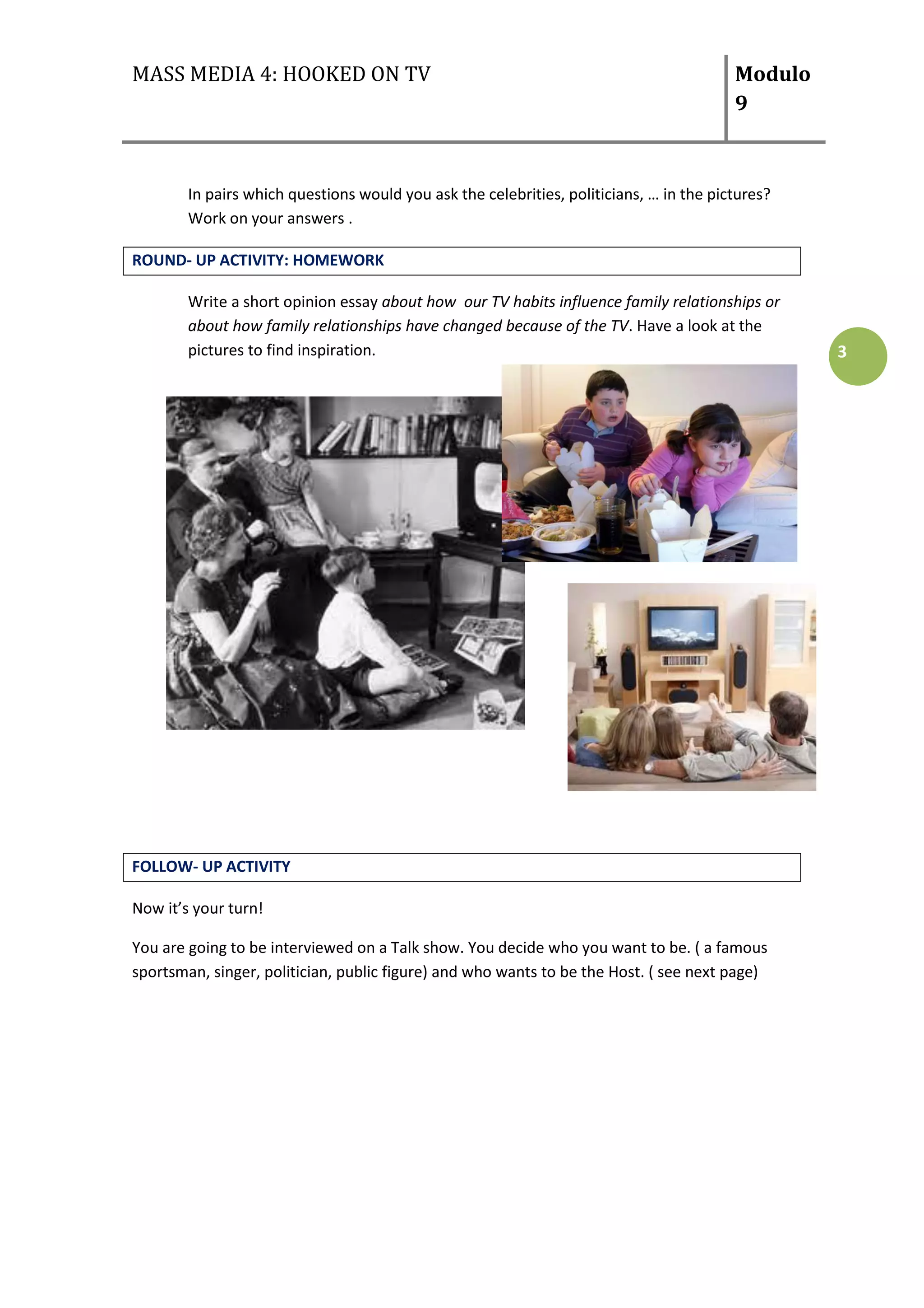 MASS MEDIA 4: HOOKED ON TV                                                               Modulo
                                                                                         9



        In pairs which questions would you ask the celebrities, politicians, … in the pictures?
        Work on your answers .

ROUND- UP ACTIVITY: HOMEWORK

        Write a short opinion essay about how our TV habits influence family relationships or
        about how family relationships have changed because of the TV. Have a look at the
        pictures to find inspiration.                                                             3




FOLLOW- UP ACTIVITY

Now it’s your turn!

You are going to be interviewed on a Talk show. You decide who you want to be. ( a famous
sportsman, singer, politician, public figure) and who wants to be the Host. ( see next page)
 