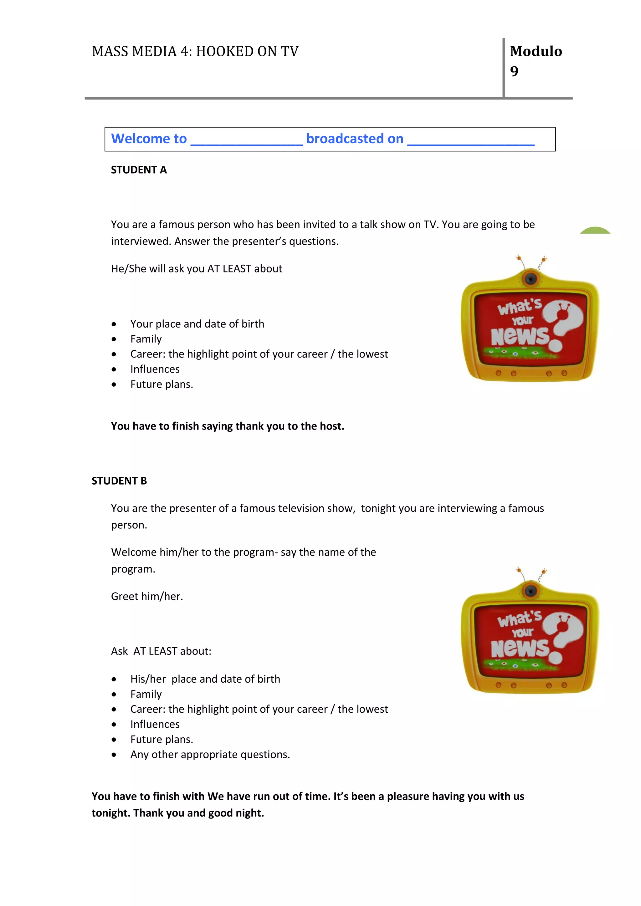 MASS MEDIA 4: HOOKED ON TV                                                           Modulo
                                                                                     9



   Welcome to _______________ broadcasted on _________________
   STUDENT A



   You are a famous person who has been invited to a talk show on TV. You are going to be
   interviewed. Answer the presenter’s questions.                                             4
   He/She will ask you AT LEAST about



      Your place and date of birth
      Family
      Career: the highlight point of your career / the lowest
      Influences
      Future plans.


   You have to finish saying thank you to the host.



STUDENT B

   You are the presenter of a famous television show, tonight you are interviewing a famous
   person.

   Welcome him/her to the program- say the name of the
   program.

   Greet him/her.



   Ask AT LEAST about:

      His/her place and date of birth
      Family
      Career: the highlight point of your career / the lowest
      Influences
      Future plans.
      Any other appropriate questions.


You have to finish with We have run out of time. It’s been a pleasure having you with us
tonight. Thank you and good night.
 