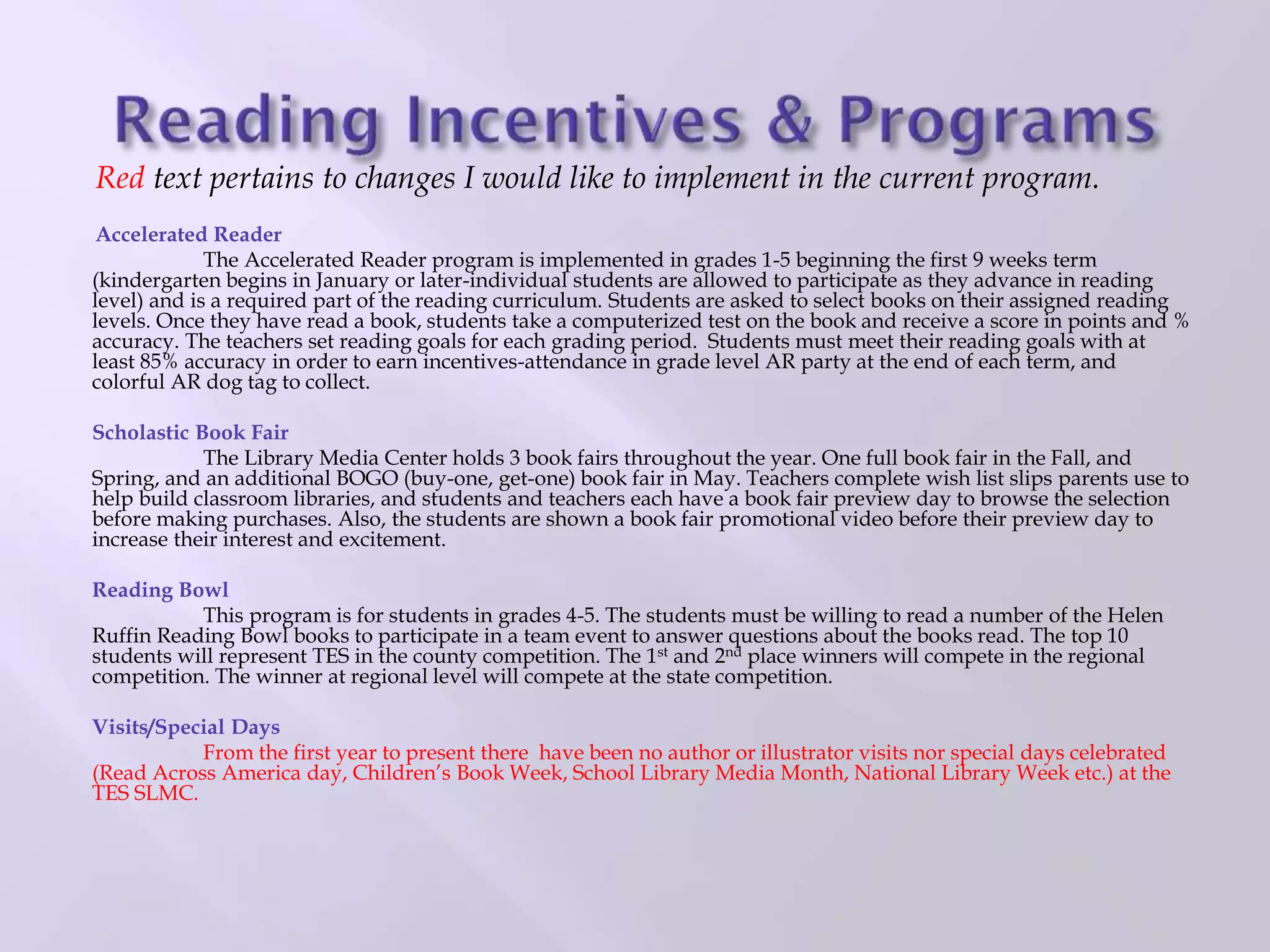Red text pertains to changes I would like to implement in the current program.
Accelerated Reader
The Accelerated Reader program is implemented in grades 1-5 beginning the first 9 weeks term
(kindergarten begins in January or later-individual students are allowed to participate as they advance in reading
level) and is a required part of the reading curriculum. Students are asked to select books on their assigned reading
levels. Once they have read a book, students take a computerized test on the book and receive a score in points and %
accuracy. The teachers set reading goals for each grading period. Students must meet their reading goals with at
least 85% accuracy in order to earn incentives-attendance in grade level AR party at the end of each term, and
colorful AR dog tag to collect.
Scholastic Book Fair
The Library Media Center holds 3 book fairs throughout the year. One full book fair in the Fall, and
Spring, and an additional BOGO (buy-one, get-one) book fair in May. Teachers complete wish list slips parents use to
help build classroom libraries, and students and teachers each have a book fair preview day to browse the selection
before making purchases. Also, the students are shown a book fair promotional video before their preview day to
increase their interest and excitement.
Reading Bowl
This program is for students in grades 4-5. The students must be willing to read a number of the Helen
Ruffin Reading Bowl books to participate in a team event to answer questions about the books read. The top 10
students will represent TES in the county competition. The 1st and 2nd place winners will compete in the regional
competition. The winner at regional level will compete at the state competition.
Visits/Special Days
From the first year to present there have been no author or illustrator visits nor special days celebrated
(Read Across America day, Children’s Book Week, School Library Media Month, National Library Week etc.) at the
TES SLMC.
 