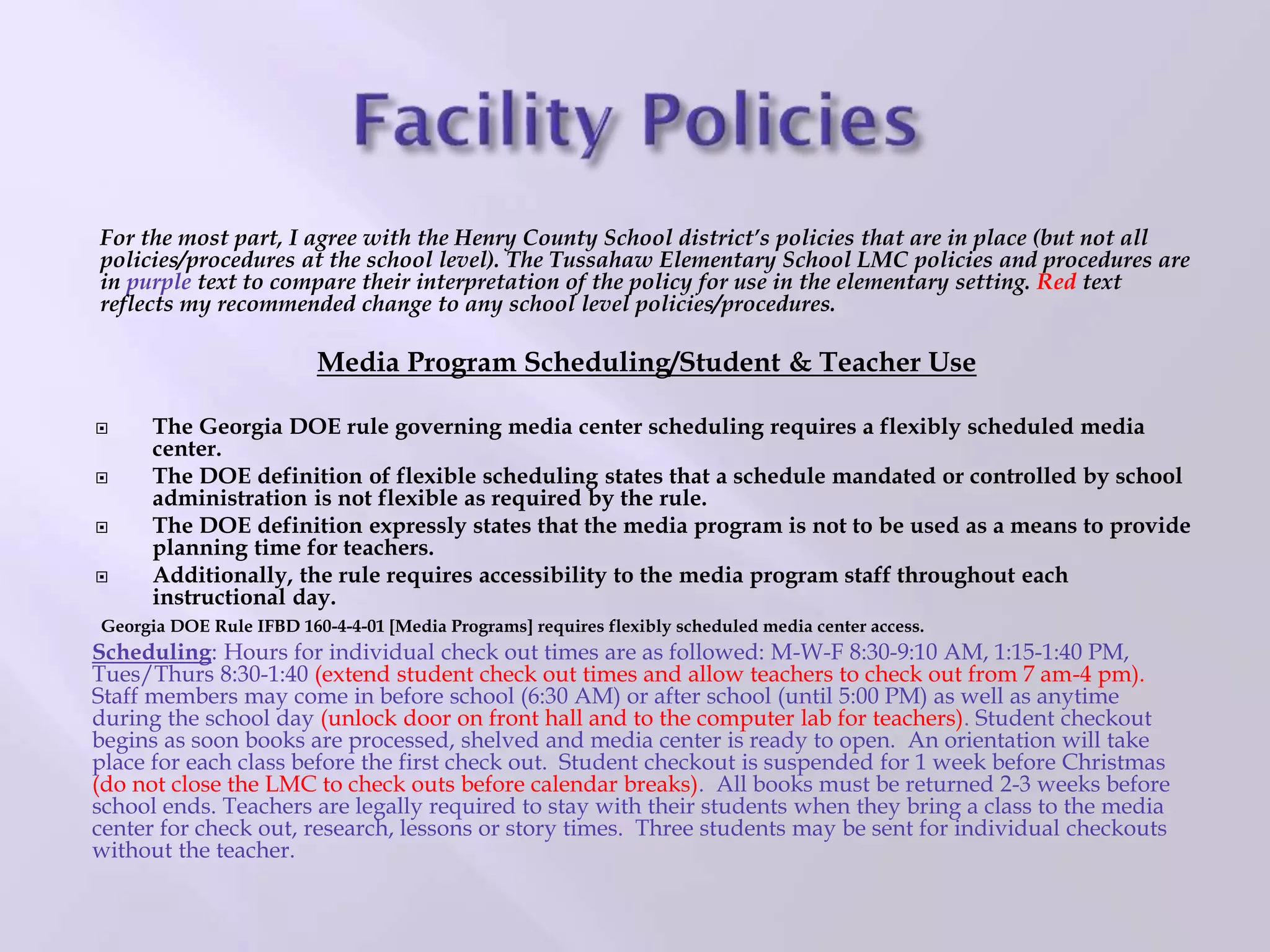 For the most part, I agree with the Henry County School district’s policies that are in place (but not all
policies/procedures at the school level). The Tussahaw Elementary School LMC policies and procedures are
in purple text to compare their interpretation of the policy for use in the elementary setting. Red text
reflects my recommended change to any school level policies/procedures.
Media Program Scheduling/Student & Teacher Use
 The Georgia DOE rule governing media center scheduling requires a flexibly scheduled media
center.
 The DOE definition of flexible scheduling states that a schedule mandated or controlled by school
administration is not flexible as required by the rule.
 The DOE definition expressly states that the media program is not to be used as a means to provide
planning time for teachers.
 Additionally, the rule requires accessibility to the media program staff throughout each
instructional day.
Georgia DOE Rule IFBD 160-4-4-01 [Media Programs] requires flexibly scheduled media center access.
Scheduling: Hours for individual check out times are as followed: M-W-F 8:30-9:10 AM, 1:15-1:40 PM,
Tues/Thurs 8:30-1:40 (extend student check out times and allow teachers to check out from 7 am-4 pm).
Staff members may come in before school (6:30 AM) or after school (until 5:00 PM) as well as anytime
during the school day (unlock door on front hall and to the computer lab for teachers). Student checkout
begins as soon books are processed, shelved and media center is ready to open. An orientation will take
place for each class before the first check out. Student checkout is suspended for 1 week before Christmas
(do not close the LMC to check outs before calendar breaks). All books must be returned 2-3 weeks before
school ends. Teachers are legally required to stay with their students when they bring a class to the media
center for check out, research, lessons or story times. Three students may be sent for individual checkouts
without the teacher.
 