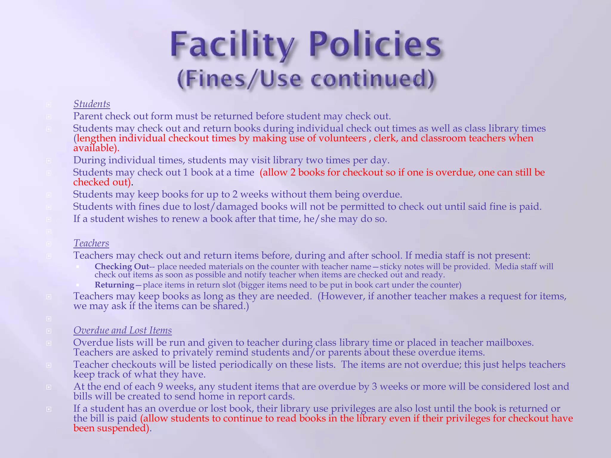  Students
 Parent check out form must be returned before student may check out.
 Students may check out and return books during individual check out times as well as class library times
(lengthen individual checkout times by making use of volunteers , clerk, and classroom teachers when
available).
 During individual times, students may visit library two times per day.
 Students may check out 1 book at a time (allow 2 books for checkout so if one is overdue, one can still be
checked out).
 Students may keep books for up to 2 weeks without them being overdue.
 Students with fines due to lost/damaged books will not be permitted to check out until said fine is paid.
 If a student wishes to renew a book after that time, he/she may do so.

 Teachers
 Teachers may check out and return items before, during and after school. If media staff is not present:
 Checking Out-- place needed materials on the counter with teacher name—sticky notes will be provided. Media staff will
check out items as soon as possible and notify teacher when items are checked out and ready.
 Returning—place items in return slot (bigger items need to be put in book cart under the counter)
 Teachers may keep books as long as they are needed. (However, if another teacher makes a request for items,
we may ask if the items can be shared.)

 Overdue and Lost Items
 Overdue lists will be run and given to teacher during class library time or placed in teacher mailboxes.
Teachers are asked to privately remind students and/or parents about these overdue items.
 Teacher checkouts will be listed periodically on these lists. The items are not overdue; this just helps teachers
keep track of what they have.
 At the end of each 9 weeks, any student items that are overdue by 3 weeks or more will be considered lost and
bills will be created to send home in report cards.
 If a student has an overdue or lost book, their library use privileges are also lost until the book is returned or
the bill is paid (allow students to continue to read books in the library even if their privileges for checkout have
been suspended).
 