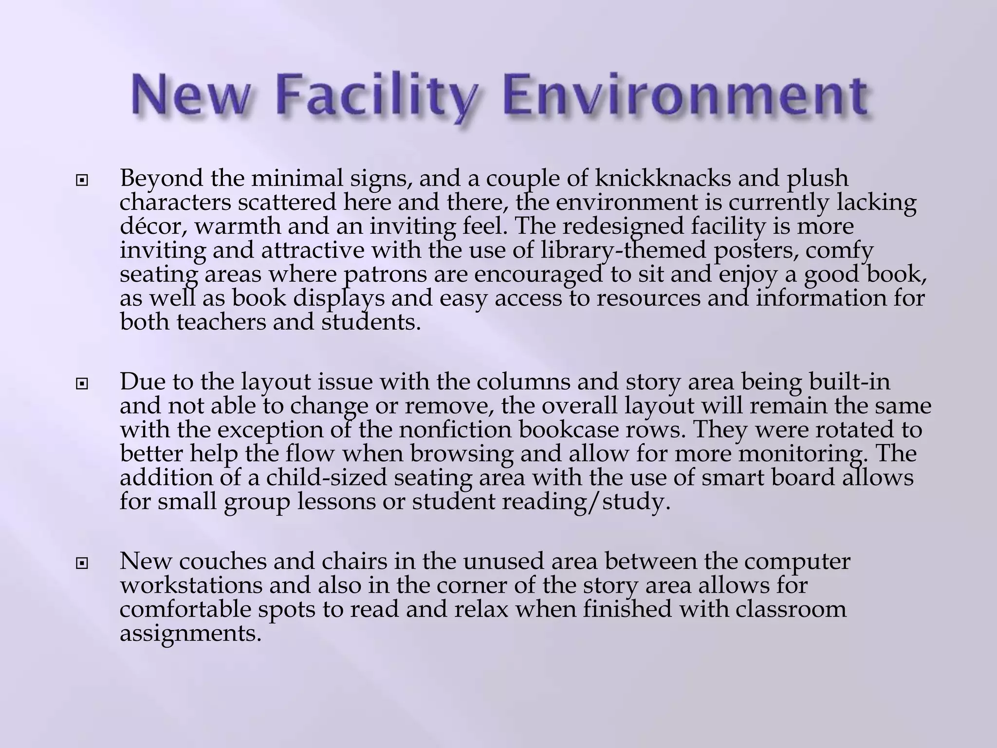  Beyond the minimal signs, and a couple of knickknacks and plush
characters scattered here and there, the environment is currently lacking
décor, warmth and an inviting feel. The redesigned facility is more
inviting and attractive with the use of library-themed posters, comfy
seating areas where patrons are encouraged to sit and enjoy a good book,
as well as book displays and easy access to resources and information for
both teachers and students.
 Due to the layout issue with the columns and story area being built-in
and not able to change or remove, the overall layout will remain the same
with the exception of the nonfiction bookcase rows. They were rotated to
better help the flow when browsing and allow for more monitoring. The
addition of a child-sized seating area with the use of smart board allows
for small group lessons or student reading/study.
 New couches and chairs in the unused area between the computer
workstations and also in the corner of the story area allows for
comfortable spots to read and relax when finished with classroom
assignments.
 