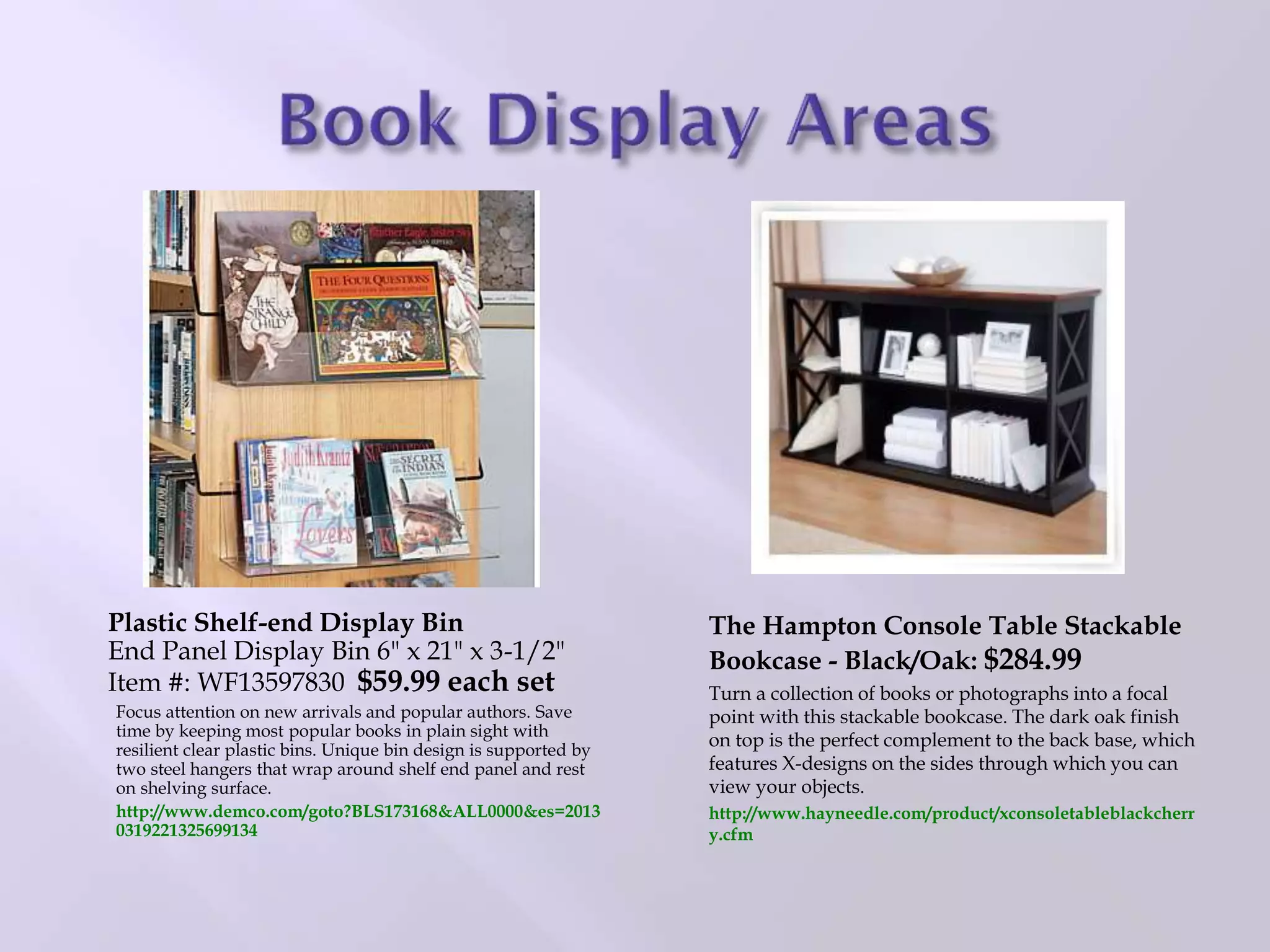 The Hampton Console Table Stackable
Bookcase - Black/Oak: $284.99
Turn a collection of books or photographs into a focal
point with this stackable bookcase. The dark oak finish
on top is the perfect complement to the back base, which
features X-designs on the sides through which you can
view your objects.
http://www.hayneedle.com/product/xconsoletableblackcherr
y.cfm
Plastic Shelf-end Display Bin
End Panel Display Bin 6" x 21" x 3-1/2"
Item #: WF13597830 $59.99 each set
Focus attention on new arrivals and popular authors. Save
time by keeping most popular books in plain sight with
resilient clear plastic bins. Unique bin design is supported by
two steel hangers that wrap around shelf end panel and rest
on shelving surface.
http://www.demco.com/goto?BLS173168&ALL0000&es=2013
0319221325699134
 