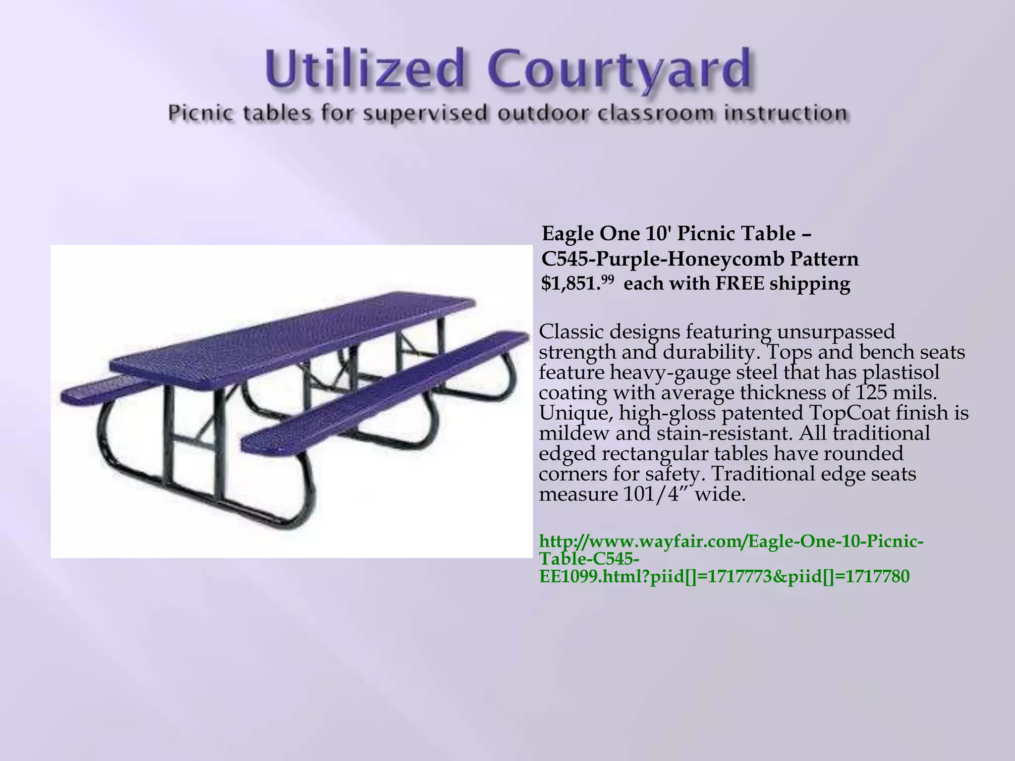Eagle One 10' Picnic Table –
C545-Purple-Honeycomb Pattern
$1,851.99 each with FREE shipping
Classic designs featuring unsurpassed
strength and durability. Tops and bench seats
feature heavy-gauge steel that has plastisol
coating with average thickness of 125 mils.
Unique, high-gloss patented TopCoat finish is
mildew and stain-resistant. All traditional
edged rectangular tables have rounded
corners for safety. Traditional edge seats
measure 101/4” wide.
http://www.wayfair.com/Eagle-One-10-Picnic-
Table-C545-
EE1099.html?piid[]=1717773&piid[]=1717780
 