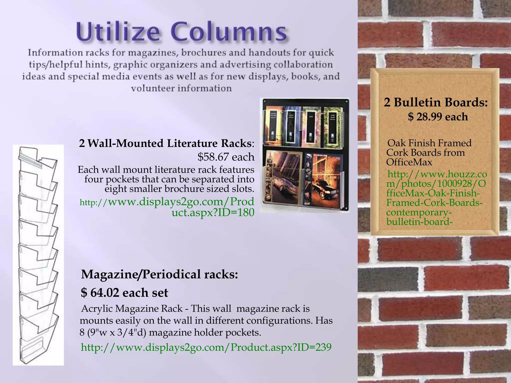 Magazine/Periodical racks:
$ 64.02 each set
Acrylic Magazine Rack - This wall magazine rack is
mounts easily on the wall in different configurations. Has
8 (9"w x 3/4"d) magazine holder pockets.
http://www.displays2go.com/Product.aspx?ID=239
2 Bulletin Boards:
$ 28.99 each
Oak Finish Framed
Cork Boards from
OfficeMax
http://www.houzz.co
m/photos/1000928/O
fficeMax-Oak-Finish-
Framed-Cork-Boards-
contemporary-
bulletin-board-
2 Wall-Mounted Literature Racks:
$58.67 each
Each wall mount literature rack features
four pockets that can be separated into
eight smaller brochure sized slots.
http://www.displays2go.com/Prod
uct.aspx?ID=180
 