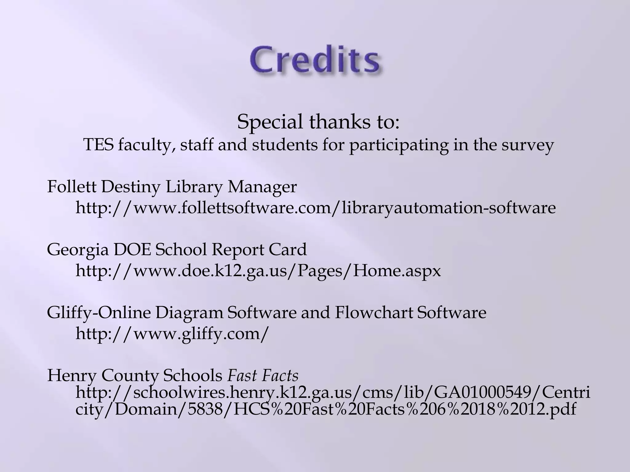 Special thanks to:
TES faculty, staff and students for participating in the survey
Follett Destiny Library Manager
http://www.follettsoftware.com/libraryautomation-software
Georgia DOE School Report Card
http://www.doe.k12.ga.us/Pages/Home.aspx
Gliffy-Online Diagram Software and Flowchart Software
http://www.gliffy.com/
Henry County Schools Fast Facts
http://schoolwires.henry.k12.ga.us/cms/lib/GA01000549/Centri
city/Domain/5838/HCS%20Fast%20Facts%206%2018%2012.pdf
 