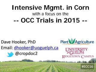 Dave Hooker, PhD
Email: dhooker@uoguelph.ca
@cropdoc2
Intensive Mgmt. in Corn
with a focus on the
-- OCC Trials in 2015 --
#ECC16
 