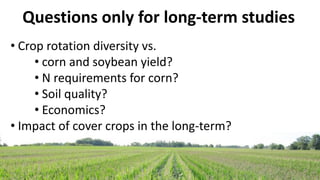 • Crop rotation diversity vs.
• corn and soybean yield?
• N requirements for corn?
• Soil quality?
• Economics?
• Impact of cover crops in the long-term?
Questions only for long-term studies
 