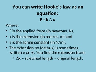 You can write Hooke's law as an
equation:
F = k ∆ x
Where:
• F is the applied force (in newtons, N),
• x is the extension (in metres, m) and
• k is the spring constant (in N/m).
• The extension ∆x (delta-x) is sometimes
written e or ∆l. You find the extension from:
• ∆x = stretched length – original length.
 