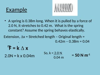 Example
• A spring is 0.38m long. When it is pulled by a force of
2.0 N, it stretches to 0.42 m. What is the spring
constant? Assume the spring behaves elastically.
Extension, ∆x = Stretched length – Original length =
. 0.42m – 0.38m = 0.04
m
2.0N = k x 0.04m
So, k = 2.0 N
0.04 m
= 50 N m-1
F = k ∆ x
 