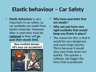 Elastic behaviour – Car Safety
• Elastic behaviour is very
important in car safety, as
car seatbelts are made from
elastic materials. However,
after a crash they must be
replaced as they will go
past their elastic limit.
• Why have seat belts that
are elastic?
• Why not just have very
rigid seatbelts that would
keep you firmly in place?
• The reason for this, is that it
would be very dangerous
and cause large injuries.
This is because it would
slow your body down too
quickly. The quicker a
collision, the bigger the
force that is produced.
 