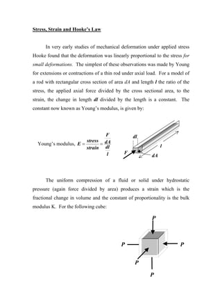 Stress, Strain and Hooke’s Law


      In very early studies of mechanical deformation under applied stress
Hooke found that the deformation was linearly proportional to the stress for
small deformations. The simplest of these observations was made by Young
for extensions or contractions of a thin rod under axial load. For a model of
a rod with rectangular cross section of area dA and length l the ratio of the
stress, the applied axial force divided by the cross sectional area, to the
strain, the change in length dl divided by the length is a constant. The
constant now known as Young’s modulus, is given by:




                               F                 dl
                       stress dA
  Young’s modulus, E =       =                                 l
                       strain dl
                               l            F
                                                          dA



      The uniform compression of a fluid or solid under hydrostatic
pressure (again force divided by area) produces a strain which is the
fractional change in volume and the constant of proportionality is the bulk
modulus K. For the following cube:

                                                          P



                                           P                            P


                                                  P

                                                         P
 