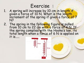 Exercise :
1. A spring will increase by 10 cm in length if
   given a force of 10 N. What is the length
   increment of the spring if given a force of 7
   N?
2. The spring in the following figure is pulled
   from 10 cm to 22 cm with a force of 4 N. If
   the spring complies with the Hooke’s law, its
   total length when a force of 6 N is applied on
   it is.....
 