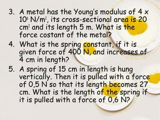 3. A metal has the Young’s modulus of 4 x
   106 N/m2, its cross-sectional area is 20
   cm2 and its length 5 m. What is the
   force costant of the metal?
4. What is the spring constant, if it is
   given force of 400 N, and increases of
   4 cm in length?
5. A spring of 15 cm in length is hung
   vertically. Then it is pulled with a force
   of 0,5 N so that its length becomes 27
   cm. What is the length of the spring if
   it is pulled with a force of 0,6 N?
 