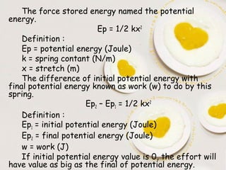 The force stored energy named the potential
energy.
                          Ep = 1/2 kx2
    Definition :
    Ep = potential energy (Joule)
    k = spring contant (N/m)
    x = stretch (m)
    The difference of initial potential energy with
final potential energy known as work (w) to do by this
spring.
                       Ep2 – Ep1 = 1/2 kx2
    Definition :
    Ep1 = initial potential energy (Joule)
    Ep2 = final potential energy (Joule)
    w = work (J)
    If initial potential energy value is 0, the effort will
have value as big as the final of potential energy.
 