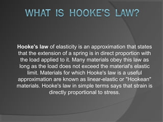 Hooke's law of elasticity is an approximation that states 
that the extension of a spring is in direct proportion with 
  the load applied to it. Many materials obey this law as 
 long as the load does not exceed the material's elastic 
     limit. Materials for which Hooke's law is a useful 
approximation are known as linear-elastic or "Hookean" 
materials. Hooke's law in simple terms says that strain is 
               directly proportional to stress.
 