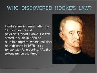 Hooke's law is named after the 
17th century British 
physicist Robert Hooke. He first 
stated this law in 1660 as 
a Latin anagram, whose solution 
he published in 1678 as Ut
tensio, sic vis, meaning, "As the 
extension, so the force".
 