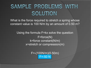 What is the force required to stretch a spring whose
constant value is 100 N/m by an amount of 0.50 m?

    Using the formula F=kx solve the question
                    F=force(N)
              k=force constant(N/m)
          x=stretch or compression(m)

               F=-(100N/m)(0.50m)
                     F=-50 N
 